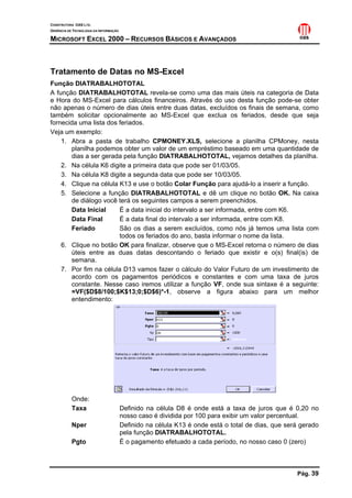 CONSTRUTORA OAS LTD.
GERÊNCIA DE TECNOLOGIA DA INFORMAÇÃO
MICROSOFT EXCEL 2000 – RECURSOS BÁSICOS E AVANÇADOS
Pág. 39
Tratamento de Datas no MS-Excel
Função DIATRABALHOTOTAL
A função DIATRABALHOTOTAL revela-se como uma das mais úteis na categoria de Data
e Hora do MS-Excel para cálculos financeiros. Através do uso desta função pode-se obter
não apenas o número de dias úteis entre duas datas, excluídos os finais de semana, como
também solicitar opcionalmente ao MS-Excel que exclua os feriados, desde que seja
fornecida uma lista dos feriados.
Veja um exemplo:
1. Abra a pasta de trabalho CPMONEY.XLS, selecione a planilha CPMoney, nesta
planilha podemos obter um valor de um empréstimo baseado em uma quantidade de
dias a ser gerada pela função DIATRABALHOTOTAL, vejamos detalhes da planilha.
2. Na célula K6 digite a primeira data que pode ser 01/03/05.
3. Na célula K8 digite a segunda data que pode ser 10/03/05.
4. Clique na célula K13 e use o botão Colar Função para ajudá-lo a inserir a função.
5. Selecione a função DIATRABALHOTOTAL e dê um clique no botão OK. Na caixa
de diálogo você terá os seguintes campos a serem preenchidos.
Data Inicial É a data inicial do intervalo a ser informada, entre com K6.
Data Final É a data final do intervalo a ser informada, entre com K8.
Feriado São os dias a serem excluídos, como nós já temos uma lista com
todos os feriados do ano, basta informar o nome da lista.
6. Clique no botão OK para finalizar, observe que o MS-Excel retorna o número de dias
úteis entre as duas datas descontando o feriado que existir e o(s) final(is) de
semana.
7. Por fim na célula D13 vamos fazer o cálculo do Valor Futuro de um investimento de
acordo com os pagamentos periódicos e constantes e com uma taxa de juros
constante. Nesse caso iremos utilizar a função VF, onde sua sintaxe é a seguinte:
=VF($D$8/100;$K$13;0;$D$6)*-1, observe a figura abaixo para um melhor
entendimento:
Onde:
Taxa Definido na célula D8 é onde está a taxa de juros que é 0,20 no
nosso caso é dividida por 100 para exibir um valor percentual.
Nper Definido na célula K13 é onde está o total de dias, que será gerado
pela função DIATRABALHOTOTAL.
Pgto É o pagamento efetuado a cada período, no nosso caso 0 (zero)
 
