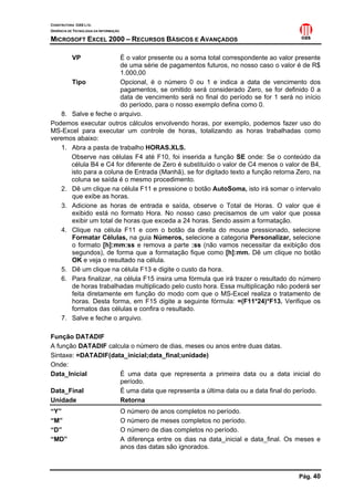 CONSTRUTORA OAS LTD.
GERÊNCIA DE TECNOLOGIA DA INFORMAÇÃO
MICROSOFT EXCEL 2000 – RECURSOS BÁSICOS E AVANÇADOS
Pág. 40
VP É o valor presente ou a soma total correspondente ao valor presente
de uma série de pagamentos futuros, no nosso caso o valor é de R$
1.000,00
Tipo Opcional, é o número 0 ou 1 e indica a data de vencimento dos
pagamentos, se omitido será considerado Zero, se for definido 0 a
data de vencimento será no final do período se for 1 será no início
do período, para o nosso exemplo defina como 0.
8. Salve e feche o arquivo.
Podemos executar outros cálculos envolvendo horas, por exemplo, podemos fazer uso do
MS-Excel para executar um controle de horas, totalizando as horas trabalhadas como
veremos abaixo:
1. Abra a pasta de trabalho HORAS.XLS.
Observe nas células F4 até F10, foi inserida a função SE onde: Se o conteúdo da
célula B4 e C4 for diferente de Zero é substituído o valor de C4 menos o valor de B4,
isto para a coluna de Entrada (Manhã), se for digitado texto a função retorna Zero, na
coluna se saída é o mesmo procedimento.
2. Dê um clique na célula F11 e pressione o botão AutoSoma, isto irá somar o intervalo
que exibe as horas.
3. Adicione as horas de entrada e saída, observe o Total de Horas. O valor que é
exibido está no formato Hora. No nosso caso precisamos de um valor que possa
exibir um total de horas que exceda a 24 horas. Sendo assim a formatação.
4. Clique na célula F11 e com o botão da direita do mouse pressionado, selecione
Formatar Células, na guia Números, selecione a categoria Personalizar, selecione
o formato [h]:mm:ss e remova a parte :ss (não vamos necessitar da exibição dos
segundos), de forma que a formatação fique como [h]:mm. Dê um clique no botão
OK e veja o resultado na célula.
5. Dê um clique na célula F13 e digite o custo da hora.
6. Para finalizar, na célula F15 insira uma fórmula que irá trazer o resultado do número
de horas trabalhadas multiplicado pelo custo hora. Essa multiplicação não poderá ser
feita diretamente em função do modo com que o MS-Excel realiza o tratamento de
horas. Desta forma, em F15 digite a seguinte fórmula: =(F11*24)*F13. Verifique os
formatos das células e confira o resultado.
7. Salve e feche o arquivo.
Função DATADIF
A função DATADIF calcula o número de dias, meses ou anos entre duas datas.
Sintaxe: =DATADIF(data_inicial;data_final;unidade)
Onde:
Data_Inicial É uma data que representa a primeira data ou a data inicial do
período.
Data_Final É uma data que representa a última data ou a data final do período.
Unidade Retorna
“Y” O número de anos completos no período.
“M” O número de meses completos no período.
“D” O número de dias completos no período.
“MD” A diferença entre os dias na data_inicial e data_final. Os meses e
anos das datas são ignorados.
 