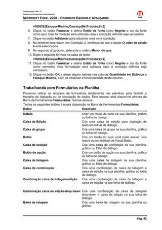 CONSTRUTORA OAS LTD.
GERÊNCIA DE TECNOLOGIA DA INFORMAÇÃO
MICROSOFT EXCEL 2000 – RECURSOS BÁSICOS E AVANÇADOS
Pág. 42
=ÍNDICE(EstoqueMinimo;Corresp(B4;Produto;0);2)
6. Clique no botão Formatar e defina Estilo de fonte como Negrito e cor da fonte
como azul. Esta formatação será utilizada caso a condição definida seja verdadeira.
7. Clique no botão Adicionar para adicionar uma nova condição.
8. No primeiro drop-down, em Condição 2, certifique-se que a opção O valor da célula
é está selecionada
9. No segundo drop-down, selecione o critério Menor do que.
10. Digite a seguinte fórmula na caixa de texto:
=ÍNDICE(EstoqueMinimo;Corresp(B4;Produto;0);2)
11. Clique no botão Formatar e defina Estilo de fonte como Negrito e cor da fonte
como vermelho. Esta formatação será utilizada caso a condição definida seja
verdadeira.
12. Clique no botão OK e altere alguns valores nas colunas Quantidade em Estoque e
Estoque Mínimo, a fim de observar a funcionalidade deste recurso.
Trabalhando com Formulários na Planilha
Podemos utilizar os recursos de formulários diretamente nas planilhas para facilitar o
trabalho de digitação ou de simulação de dados. Este recurso está disponível através da
Barra de Ferramentas Formulários. Vamos ativá-la.
Temos os seguintes botões à nossa disposição na Barra de Ferramentas Formulários:
Botão Descrição
Rótulo Criar um rótulo de texto na sua planilha, gráfico
ou folha de diálogo.
Caixa de Edição Cria uma caixa de edição para digitação de
texto em folhas de diálogo.
Caixa de grupo Cria uma caixa de grupo na sua planilha, gráfico
ou folha de diálogo.
Botão Cria um botão no qual você pode anexar uma
macro ou um módulo de Visual Basic.
Caixa de seleção Cria uma caixa de verificação na sua planilha,
gráfico ou folha de diálogo.
Botão de opção Cria um botão de opção na sua planilha, gráfico
ou folha de diálogo.
Caixa de listagem Cria uma caixa de listagem na sua planilha,
gráfico ou folha de diálogo.
Caixa de combinação Cria uma combinação de caixa de listagem e
caixa de edição na sua planilha, gráfico ou folha
de diálogo.
Combinação caixa de listagem-edição Cria uma combinação de caixa de listagem e
caixa de edição na sua folha de diálogo.
Combinação caixa de edição-drop down Cria uma combinação de caixa de listagem
drop-down e caixa de edição na sua folha de
diálogo.
Barra de rolagem Cria uma barra de rolagem na sua planilha ou
gráfico.
 