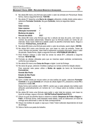 CONSTRUTORA OAS LTD.
GERÊNCIA DE TECNOLOGIA DA INFORMAÇÃO
MICROSOFT EXCEL 2000 – RECURSOS BÁSICOS E AVANÇADOS
Pág. 44
6. Na célula B6 insira uma fórmula para exibir o valor da entrada em Percentual. Desta
forma, insira a seguinte fórmula: =C6/100.
7. Na célula C7 desenhe uma Barra de rolagem utilizando o botão direito sobre este e
selecione Formatar Controle. Na guia Controle, insira os seguintes dados.
Onde:
Valor mínimo 1
Valor máximo 12
Alteração incremental 1
Mudança de página 2
Vínculo da célula $B$7
8. Na célula B8 insira uma fórmula que faz o cálculo da taxa de juros, com base no
número de parcelas selecionada. Observe que na fórmula existe um nome de um
intervalo. Esse nome refere-se à tabela usada na planilha chamada Apoio. Segue a
Fórmula: =Índice(Taxa_Juros;B7;2).
9. Na célula B9 insira uma fórmula para exibir o valor da entrada, assim digite: =B5*B6.
10. Na célula B10 insira uma fórmula que, com base no valor da entrada, Taxas de
Juros, Número de parcela, Valor total e subtraindo a entrada informada, exiba o valor
da parcela. Desta forma, digite a seguinte fórmula: =PGTO(B8;B7;B5+(B6-1).
11. Para finalizar indique o valor total da venda na célula B11, utilizando a seguinte
fórmula: =B10*B7+B9.
12. Formate as células utilizadas para que as mesmas sejam exibidas corretamente,
conforme sua categoria.
13. Na célula D3 insira uma Caixa de Grupo e digite: Local da Entrega.
14. Na caixa de grupo, adicione 3 botões e aplique os nomes conforme relação abaixo
Para executar este passo utilize o Botão de opção da barra de ferramentas
Formulários:
Grande São Paulo
Estado de São Paulo
Outros Estados
15. Com o botão direito do mouse sobre um dos botões de opção, selecione Formatar
Controle e na guia Controle em vinculo da célula digite E10, pressione a tecla F4 e
pressione o botão OK.
Desta forma será exibido como: $E$10, sendo que a cada seleção dos botões será
atribuído automaticamente um número de 1 à 3. Clique sobre os botões e observe
em E10.
16. Na célula B5 insira uma fórmula para exibir o valor total da compra, com base no
local de entrega, segue a fórmula: =B3*B4*Índice(TabelaFrete;E10;1).
17. Clique na guia da planilha Apoio e observe a tabela: Despesas de Frete e Seguro –
Fator. A fórmula acima, está baseada nesta tabela, onde ao selecionar um local de
entrega será adicionado o valor do frete correspondente.
18. Clique nos botões de opção e veja que o Valor Total é alterado dependendo do local
de entrega.
19. Salve e feche sua pasta de trabalho.
 