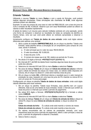 CONSTRUTORA OAS LTD.
GERÊNCIA DE TECNOLOGIA DA INFORMAÇÃO
MICROSOFT EXCEL 2000 – RECURSOS BÁSICOS E AVANÇADOS
Pág. 45
Criando Tabelas
Utilizando o recurso Tabela no menu Dados e com a ajuda de fórmulas, você poderá
realizar algumas simulações. Estas simulações são chamadas de E-SE, onde algumas
variáveis podem ser alteradas.
Exemplo: no caso da compra de uma casa no valor de R$65.000,00, com a taxa de juros de
3,5% e entrada de R$ 15.000,00. Observe que com essa flexibilidade podem-se alterar os
valores e obter resultados rapidamente.
A tabela de dados é um recurso para calcular múltiplas variáveis em uma operação, sendo
uma forma de comparar e observar os resultados de todas as variações da planilha ao
mesmo tempo, uma vez que você pode alterar as variáveis apropriadas e observar o
resultado.
Inicialmente configure um Tabela de dados de uma entrada: onde você digita valores
diferentes para apenas uma variável.
1. Abra a pasta de trabalho EMPRESTIMO.XLS, de um clique na planilha: Tabela uma
Entrada, nesta planilha temos a simulação de um empréstimo para compra de uma
casa, sendo 4 variáveis.
a. O valor principal que é o valor da casa: R$ 65.000,00.
b. O valor da entrada: R$ 15.000,00.
c. A taxa de juros: 3,5%.
d. O número de meses que é de 180, relativo ao período de 15 anos.
2. Na célula C10 digite a fórmula: =PGTO(C7/12;F7;(C4-F4)*-1).
3. No intervalo B11 até B20 da tabela foram inseridas algumas taxas de juros que farão
parte dos cálculos.
4. Selecione do intervalo B10 até C20 no menu Dados e selecione Tabela.
5. Na caixa de diálogo Tabela dê um clique em Célula de entrada da coluna e informe
qual a célula de entrada da coluna (no nosso caso, os valores estão dispostos em
coluna), dê um clique na célula C7, onde será inserida a taxa de juros.
6. Dê um clique no botão OK, o MS-Excel retorna o resultado que é o valor mensal da
prestação da casa, baseado em uma taxa de juros de 5% inserida na coluna B12 e
com um prazo de 15 anos para pagar.
Configurando um clique na planilha Tabela de dados de duas entradas: onde você digita
valores diferentes para duas variáveis.
1. Dê um clique na planilha: Tabela duas Entradas, essa planilha tem um Layout
diferente, trata se de uma tabela de duas entradas. Existe o intervalo que contém as
taxas de juros e o intervalo que consta o período de pagamento.
2. Na célula B10 digite a fórmula: =PGTO(C6/12;F6;(C3-F3)*-1) e formate a célula
como: #.##0,00.
3. Selecione do intervalo B10 até F20 no menu Dados e selecione Tabela.
4. Na caixa de diálogo Tabela dê um clique em Célula de entrada da linha e clique na
célula F6, clique na caixa Célula de entrada da coluna e clique na célula C6.
Onde:
Célula de entrada da linha É a célula onde está inserido o número de meses
Célula de entrada da coluna É a célula onde está inserida a taxa de juros.
5. Os valores encontrados são os valores de prestações mensais, com suas
respectivas taxas de juros e período de pagamento, altere o valor principal, a taxa de
juros, o período de pagamento e observe o resultado.
6. Salve e feche o arquivo.
 
