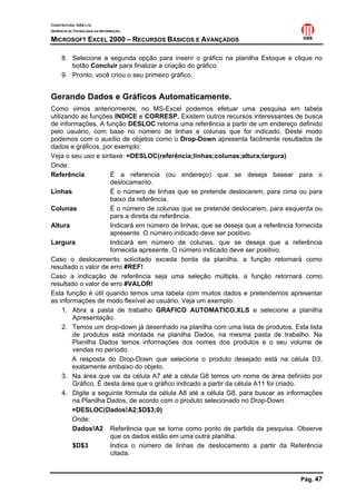 CONSTRUTORA OAS LTD.
GERÊNCIA DE TECNOLOGIA DA INFORMAÇÃO
MICROSOFT EXCEL 2000 – RECURSOS BÁSICOS E AVANÇADOS
Pág. 47
8. Selecione a segunda opção para inserir o gráfico na planilha Estoque e clique no
botão Concluir para finalizar a criação do gráfico.
9. Pronto, você criou o seu primeiro gráfico.
Gerando Dados e Gráficos Automaticamente.
Como vimos anteriormente, no MS-Excel podemos efetuar uma pesquisa em tabela
utilizando as funções INDICE e CORRESP. Existem outros recursos interessantes de busca
de informações. A função DESLOC retorna uma referência a partir de um endereço definido
pelo usuário, com base no número de linhas e colunas que for indicado. Deste modo
podemos com o auxílio de objetos como o Drop-Down apresenta facilmente resultados de
dados e gráficos, por exemplo:
Veja o seu uso e sintaxe: =DESLOC(referência;linhas;colunas;altura;largura)
Onde:
Referência É a referencia (ou endereço) que se deseja basear para o
deslocamento.
Linhas É o número de linhas que se pretende deslocarem, para cima ou para
baixo da referência.
Colunas É o número de colunas que se pretende deslocarem, para esquerda ou
para a direita da referência.
Altura Indicará em número de linhas, que se deseja que a referência fornecida
apresente. O número indicado deve ser positivo.
Largura Indicará em número de colunas, que se deseja que a referência
fornecida apresente. O número indicado deve ser positivo.
Caso o deslocamento solicitado exceda borda da planilha, a função retornará como
resultado o valor de erro #REF!
Caso a indicação de referência seja uma seleção múltipla, a função retornará como
resultado o valor de erro #VALOR!
Esta função é útil quando temos uma tabela com muitos dados e pretendemos apresentar
as informações de modo flexível ao usuário. Veja um exemplo:
1. Abra a pasta de trabalho GRAFICO AUTOMATICO.XLS e selecione a planilha
Apresentação.
2. Temos um drop-down já desenhado na planilha com uma lista de produtos. Esta lista
de produtos está montada na planilha Dados, na mesma pasta de trabalho. Na
Planilha Dados temos informações dos nomes dos produtos e o seu volume de
vendas no período.
A resposta do Drop-Down que seleciona o produto desejado está na célula D3,
exatamente embaixo do objeto.
3. Na área que vai da célula A7 até a célula G8 temos um nome de área definido por
Gráfico. É desta área que o gráfico indicado a partir da célula A11 foi criado.
4. Digite a seguinte fórmula da célula A8 até a célula G8, para buscar as informações
na Planilha Dados, de acordo com o produto selecionado no Drop-Down.
=DESLOC(Dados!A2;$D$3;0)
Onde:
Dados!A2 Referência que se torna como ponto de partida da pesquisa. Observe
que os dados estão em uma outra planilha.
$D$3 Indica o número de linhas de deslocamento a partir da Referência
citada.
 
