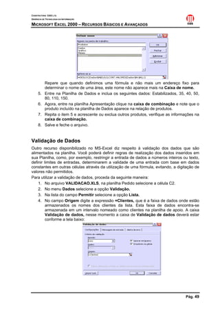 CONSTRUTORA OAS LTD.
GERÊNCIA DE TECNOLOGIA DA INFORMAÇÃO
MICROSOFT EXCEL 2000 – RECURSOS BÁSICOS E AVANÇADOS
Pág. 49
Repare que quando definimos uma fórmula e não mais um endereço fixo para
determinar o nome de uma área, este nome não aparece mais na Caixa de nome.
5. Entre na Planilha de Dados e inclua os seguintes dados: Estabilizados, 35, 40, 50,
80, 110, 150.
6. Agora, entre na planilha Apresentação clique na caixa de combinação e note que o
produto incluído na planilha de Dados aparece na relação de produtos.
7. Repita o item 5 e acrescente ou exclua outros produtos, verifique as informações na
caixa de combinação.
8. Salve e feche o arquivo.
Validação de Dados
Outro recurso disponibilizado no MS-Excel diz respeito à validação dos dados que são
alimentados na planilha. Você poderá definir regras de realização dos dados inseridos em
sua Planilha, como, por exemplo, restringir a entrada de dados a números inteiros ou texto,
definir limites de entradas, determinarem a validade de uma entrada com base em dados
constantes em outras células através da utilização de uma fórmula, evitando, a digitação de
valores não permitidos.
Para utilizar a validação de dados, proceda da seguinte maneira:
1. No arquivo VALIDACAO.XLS, na planilha Pedido selecione a célula C2.
2. No menu Dados selecione a opção Validação.
3. Na lista do campo Permitir selecione a opção Lista.
4. No campo Origem digite a expressão =Clientes, que é a faixa de dados onde estão
armazenados os nomes dos clientes da lista. Esta faixa de dados encontra-se
armazenada em um intervalo nomeado como clientes na planilha de apoio. A caixa
Validação de dados, nesse momento a caixa de Validação de dados deverá estar
conforme a tela baixo:
 