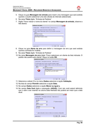 CONSTRUTORA OAS LTD.
GERÊNCIA DE TECNOLOGIA DA INFORMAÇÃO
MICROSOFT EXCEL 2000 – RECURSOS BÁSICOS E AVANÇADOS
Pág. 50
5. Clique na guia Mensagem de entrada para inserir uma mensagem que será exibida
quando o usuário selecionar uma das células do intervalo selecionado.
6. Na caixa Título digite: “Entrada de Pedidos”
7. Digite “Favor indicar o nome do cliente” no campo Mensagem de entrada, observe a
tela abaixo:
.
8. Clique na guia Alerta de erro para definir a mensagem de erro que será exibida
quando a entrada for inválida.
9. Na caixa Título digite: “Entrada de Pedidos”
10. Na caixa Mensagem de erro digite “Favor selecionar um cliente da lista indicada. O
pedido não aceita outro cliente” clique no botão OK.
11. Selecione a célula C3 e no menu Dados selecione a opção Validação.
12. Na lista do campo Permitir selecione a opção Data.
13. No campo Dados selecione a opção Menor ou igual a.
14. No campo Data final digite a expressão =HOJE(). Com isto você estará definindo
que o valor a ser inserido na coluna Data Retirada não poderá ser maior que a data
atual.
 