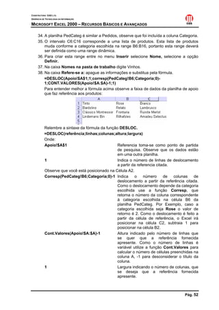 CONSTRUTORA OAS LTD.
GERÊNCIA DE TECNOLOGIA DA INFORMAÇÃO
MICROSOFT EXCEL 2000 – RECURSOS BÁSICOS E AVANÇADOS
Pág. 52
34. A planilha PedCateg é similar a Pedidos, observe que foi incluída a coluna Categoria.
35. O intervalo C6:C16 corresponde a uma lista de produtos. Esta lista de produtos
muda conforme a categoria escolhida na range B6:B16, portanto esta range deverá
ser definida como uma range dinâmica.
36. Para criar esta range entre no menu Inserir selecione Nome, selecione a opção
Definir.
37. Na caixa Nomes na pasta de trabalho digite Vinhos.
38. Na caixa Refere-se a: apague as informações e substitua pela fórmula.
=DESLOC(Apoio!$A$1;1;corresp(PedCateg!B6;Categoria;0)-
1;CONT.VALORES(Apoio!$A:$A)-1;1)
Para entender melhor a fórmula acima observe a faixa de dados da planilha de apoio
que faz referência aos produtos:
Relembre a sintaxe da fórmula da função DESLOC.
=DESLOC(referência;linhas;colunas;altura;largura)
Onde:
Apoio!$A$1 Referencia toma-se como ponto de partida
de pesquisa. Observe que os dados estão
em uma outra planilha.
1 Indica o número de linhas de deslocamento
a partir da referencia citada.
Observe que você está posicionado na Célula A2.
Corresp(PedCateg!B6;Categoria;0)-1 Indica o número de colunas de
deslocamento a partir da referência citada.
Como o deslocamento depende da categoria
escolhida use a função Corresp, que
retorna o número da coluna correspondente
à categoria escolhida na célula B6 da
planilha PedCateg. Por Exemplo, caso a
categoria escolhida seja Rose o valor de
retorno é 2. Como o deslocamento é feito a
partir da célula de referência, o Excel irá
posicionar na célula C2, subtraia 1 para
posicionar na célula B2.
Cont.Valores(Apoio!$A:$A)-1 Altura indicado pelo número de linhas que
se quer que a referência fornecida
apresente. Como o número de linhas é
variável utilize a função Cont.Valores para
calcular o número de células preenchidas na
coluna A, -1 para desconsiderar o título da
coluna.
1 Largura indicando o número de colunas, que
se deseja que a referência fornecida
apresente.
 