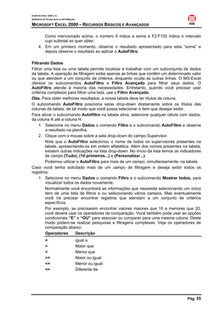 CONSTRUTORA OAS LTD.
GERÊNCIA DE TECNOLOGIA DA INFORMAÇÃO
MICROSOFT EXCEL 2000 – RECURSOS BÁSICOS E AVANÇADOS
Pág. 55
Como mencionado acima, o número 9 indica a soma e F2:F105 indica o intervalo
cujo subtotal se quer obter.
4. Em um primeiro momento, observe o resultado apresentado para esta “soma” e
depois observe o resultado ao aplicar o AutoFiltro.
Filtrando Dados
Filtrar uma lista ou uma tabela permite localizar e trabalhar com um subconjunto de dados
da tabela. A operação de filtragem exibe apenas as linhas que contêm um determinado valor
ou que atendem a um conjunto de critérios, enquanto oculta as outras linhas. O MS-Excel
oferece os subcomandos AutoFiltro e Filtro Avançado para filtrar seus dados. O
AutoFiltro atende à maioria das necessidades. Entretanto, quando você precisar usar
critérios complexos para filtrar uma lista, use o Filtro Avançado.
Obs. Para obter melhores resultados, a nossa tabela deve ter títulos de coluna.
O subcomando AutoFiltro posiciona setas drop-down diretamente sobre os títulos das
colunas da tabela, de tal modo que você possa selecionar o item que desejar exibir.
Para ativar o subcomando Autofiltro na tabela ativa, selecione qualquer célula com dados,
da coluna A até a coluna H.
1. Selecione no menu Dados o comando Filtro e o subcomando AutoFiltro e observe
a resultado na planilha.
2. Clique com o mouse sobre a seta drop-down do campo Supervisor.
Note que o AutoFiltro selecionou o nome de todos os supervisores presentes na
tabela, apresentando-os em ordem alfabética. Além dos nomes presentes na tabela,
existem outras indicações na lista drop-down. No início da lista temos os indicadores
de campo (Tudo), (10 primeiros...) e (Personalizar...).
Podemos utilizar o AutoFiltro para mais de um campo, simultaneamente, na tabela.
Caso você tenha solicitado mais de um campo de filtragem e deseja exibir todos os
registros:
1. Selecione no menu Dados o comando Filtro e o subcomando Mostrar todos, para
visualizar todos os dados novamente.
Normalmente você encontrará as informações que necessita selecionando um único
item de uma lista de filtros e ou selecionando vários campos. Mas eventualmente
você irá precisar encontrar registros que atendam a um conjunto de critérios
específicos.
Por exemplo, se precisarem encontrar valores maiores que 10 e menores que 20,
você deverá usar os operadores de comparação. Você também pode usar as opções
condicionais “E” e “OU” para associar ou comparar para uma mesma coluna. Deste
modo podem-se realizar pesquisas e filtragens complexas. Veja os operadores de
comparação abaixo:
Operadores Descrição
= igual a
> Maior que
< Menor que
>= Maior ou igual
<= Menor ou igual
<> Diferente de
 