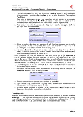 CONSTRUTORA OAS LTD.
GERÊNCIA DE TECNOLOGIA DA INFORMAÇÃO
MICROSOFT EXCEL 2000 – RECURSOS BÁSICOS E AVANÇADOS
Pág. 56
2. Use os operadores acima, para isso, no campo Previsto clique com o mouse sobre a
seta drop-down e selecione Personalizar e terá a caixa de diálogo Personalizar
AutoFiltro.
Essa caixa de diálogo permite que você especifique até dois critérios de comparação
para uma mesma coluna. O AutoFiltro compara os itens da sua tabela com os
valores digitados e exibe as linhas que atendam aos critérios especificados.
3. Para o nosso exemplo, clique nas setas drop-down e escolha as opções de forma
que fique como na figura abaixo:
4. Clique no botão OK e observe o resultado. O MS-Excel traz todos os valores: maior
ou igual a 10 e menor ou igual a 20. Para entrar com os critérios, nesta caixa você
poderá digitar ou escolher utilizando as setas drop-down.
5. No campo Supervisor clique com o mouse sobre a seta drop-down e selecione
Tudo. Se desejar visualizar uma ou mais cidades personalize o item Supervisor da
mesma maneira que foi feito no item anterior.
Nesta versão do MS-Excel, foi introduzida uma nova opção que é: (10 primeiros...).
Esta opção lista os dez primeiros (maiores) ou últimos (menores) valores em uma
coluna. Os valores não são exibidos obedecendo a uma classificação, se você desejar
obter uma classificação poderá fazê-lo antes ou depois de solicitada a exibição. Este
comando só deve ser usado quando a coluna contiver valores numéricos ou dadas.
1. Utilizando a pasta de trabalho VENDAS.XLS, solicite a exibição dos maiores valores
existentes no campo Previsto.
2. No campo Previsto clique com o mouse sobre a seta drop-down e selecione (10
primeiros...) e terá a caixa de diálogo abaixo:
3. Selecione as opções conforme a figura e clique no botão OK.
4. Se você selecionar nesta mesma coluna a opção Últimos, será apresentada uma
lista contendo os 10 menores valores da lista.
5. No menu Dados selecione o comando Filtrar e o subcomando AutoFiltro e as setas
drop-down são retiradas automaticamente da tela.
Filtro Avançado
Podemos trabalhar também com a Personalização do Filtro, utilizando os recursos do Filtro
Avançado. O Filtro Avançado permite que você filtre dados usando um intervalo de critérios
para exibir apenas as linhas que atendam a todos os critérios que você especificar. Se você
filtrar a lista novamente, o MS-Excel avaliará todas as linhas exibidas e ocultas.
 