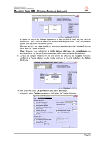 CONSTRUTORA OAS LTD.
GERÊNCIA DE TECNOLOGIA DA INFORMAÇÃO
MICROSOFT EXCEL 2000 – RECURSOS BÁSICOS E AVANÇADOS
Pág. 63
A figura na caixa de diálogo representa a área dinâmica, com seções para os
campos da Linha, campos de Coluna e campos de Página assim como uma área de
dados para os dados resumidos Dados.
Na parte superior da caixa de diálogo temos um pequeno descritivo do significado de
cada área da Tabela dinâmica.
Obs.: Quando você selecionar a opção Vários intervalos de consolidação na
primeira etapa, os nomes de campo apresentados nesta etapa serão genéricos.
9. Arraste os campos relacionados no lado direito da tela para as posições indicadas
conforme a figura abaixo, deste modo teremos a mesma estrutura de Tabela
Dinâmica:
10. Um clique no botão OK para fechar esta caixa de diálogo.
11. Clique no botão Opções para outras definições da Tabela Dinâmica.
 