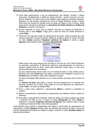 CONSTRUTORA OAS LTD.
GERÊNCIA DE TECNOLOGIA DA INFORMAÇÃO
MICROSOFT EXCEL 2000 – RECURSOS BÁSICOS E AVANÇADOS
Pág. 65
15. Você pode experimentar o tipo de agrupamento que desejar. Arraste o campo
Supervisor imediatamente a direita do campo Produto... pronto você tem um novo
tipo de relatórios em mãos e sem muito trabalho para chegar ao resultado desejado.
Qualquer um dos campos indicados em cinza na Tabela Dinâmica, exceto o campo
Data pode ser trocado de posição entre as áreas da Página, linha e Coluna. Estas
áreas foram indicadas inicialmente no Assistente de Tabela dinâmica e Gráfico de
dinâmico, no passo 3 do mesmo.
16. Vamos organizar um outro tipo de relatório. Devolva os campos de Supervisor e
Produto para a área Página. Traga para a área de linha da Tabela Dinâmica o
campo Data.
17. Podemos criar algumas visões de agrupamento de dados, mesmo aquelas que não
estavam previstas na base de dados. Selecione qualquer célula do campo de data,
no menu Dados selecione Organizar estrutura de tópicos e ainda a opção
Agrupar. Será exibida a caixa de diálogo Agrupamento:
Nesta caixa você pode agrupar itens de data ou de hora em uma Tabela Dinâmica,
em períodos específicos. O MS-Excel seleciona automaticamente os menores e
maiores valores entre os itens. Você pode selecionar outros itens ou criar seus
próprios intervalos se for necessário.
Os itens selecionados devem estar em um formato de data ou hora válidos para o
MS-Excel. Na caixa Iniciar em você define o primeiro item desejado no grupo e em
Finalizar em você define o último item desejado no grupo.
Na caixa de listagem Por selecione um ou mais períodos de tempo para os itens no
grupo.
Em Número de dias você define o número de dias desejado em um intervalo (por
exemplo, períodos de 10 dias). Esta opção só se torna disponível ao selecionar a
opção “Dias”, na caixa de listagem Por.
18. Para o nosso caso, selecione o agrupamento Meses e observe o resultado no
relatório.
19. Repita o procedimento, selecionando o agrupamento por Meses e Anos e observe a
diferença.
20. Para retirar o agrupamento realizado, selecione antes uma célula qualquer que tenha
o indicativo de mês ou ano e clique na opção Desagrupar do menu Dados e
selecione o comando Organizar estrutura de tópicos. Seu relatório voltou a exibir
os dados por data de venda e não mais agrupados.
Você também pode solicitar a classificação dos dados e outros tipos de agrupamento de
informações. O botão Agrupar também pode ser utilizado para campos de texto. Você pode
solicitar atualização dos dados em relação à origem, clicando no botão Atualizar dados na
barra de ferramentas.
 