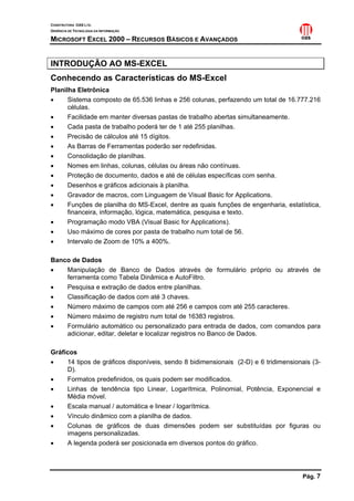 CONSTRUTORA OAS LTD.
GERÊNCIA DE TECNOLOGIA DA INFORMAÇÃO
MICROSOFT EXCEL 2000 – RECURSOS BÁSICOS E AVANÇADOS
Pág. 7
INTRODUÇÃO AO MS-EXCEL
Conhecendo as Características do MS-Excel
Planilha Eletrônica
• Sistema composto de 65.536 linhas e 256 colunas, perfazendo um total de 16.777.216
células.
• Facilidade em manter diversas pastas de trabalho abertas simultaneamente.
• Cada pasta de trabalho poderá ter de 1 até 255 planilhas.
• Precisão de cálculos até 15 dígitos.
• As Barras de Ferramentas poderão ser redefinidas.
• Consolidação de planilhas.
• Nomes em linhas, colunas, células ou áreas não contínuas.
• Proteção de documento, dados e até de células específicas com senha.
• Desenhos e gráficos adicionais à planilha.
• Gravador de macros, com Linguagem de Visual Basic for Applications.
• Funções de planilha do MS-Excel, dentre as quais funções de engenharia, estatística,
financeira, informação, lógica, matemática, pesquisa e texto.
• Programação modo VBA (Visual Basic for Applications).
• Uso máximo de cores por pasta de trabalho num total de 56.
• Intervalo de Zoom de 10% a 400%.
Banco de Dados
• Manipulação de Banco de Dados através de formulário próprio ou através de
ferramenta como Tabela Dinâmica e AutoFiltro.
• Pesquisa e extração de dados entre planilhas.
• Classificação de dados com até 3 chaves.
• Número máximo de campos com até 256 e campos com até 255 caracteres.
• Número máximo de registro num total de 16383 registros.
• Formulário automático ou personalizado para entrada de dados, com comandos para
adicionar, editar, deletar e localizar registros no Banco de Dados.
Gráficos
• 14 tipos de gráficos disponíveis, sendo 8 bidimensionais (2-D) e 6 tridimensionais (3-
D).
• Formatos predefinidos, os quais podem ser modificados.
• Linhas de tendência tipo Linear, Logarítmica, Polinomial, Potência, Exponencial e
Média móvel.
• Escala manual / automática e linear / logarítmica.
• Vínculo dinâmico com a planilha de dados.
• Colunas de gráficos de duas dimensões podem ser substituídas por figuras ou
imagens personalizadas.
• A legenda poderá ser posicionada em diversos pontos do gráfico.
 