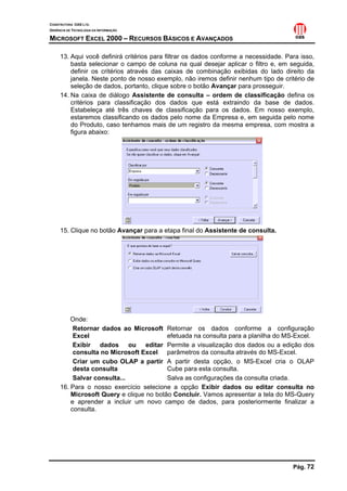 CONSTRUTORA OAS LTD.
GERÊNCIA DE TECNOLOGIA DA INFORMAÇÃO
MICROSOFT EXCEL 2000 – RECURSOS BÁSICOS E AVANÇADOS
Pág. 72
13. Aqui você definirá critérios para filtrar os dados conforme a necessidade. Para isso,
basta selecionar o campo de coluna na qual desejar aplicar o filtro e, em seguida,
definir os critérios através das caixas de combinação exibidas do lado direito da
janela. Neste ponto de nosso exemplo, não iremos definir nenhum tipo de critério de
seleção de dados, portanto, clique sobre o botão Avançar para prosseguir.
14. Na caixa de diálogo Assistente de consulta – ordem de classificação defina os
critérios para classificação dos dados que está extraindo da base de dados.
Estabeleça até três chaves de classificação para os dados. Em nosso exemplo,
estaremos classificando os dados pelo nome da Empresa e, em seguida pelo nome
do Produto, caso tenhamos mais de um registro da mesma empresa, com mostra a
figura abaixo:
15. Clique no botão Avançar para a etapa final do Assistente de consulta.
Onde:
Retornar dados ao Microsoft
Excel
Retornar os dados conforme a configuração
efetuada na consulta para a planilha do MS-Excel.
Exibir dados ou editar
consulta no Microsoft Excel
Permite a visualização dos dados ou a edição dos
parâmetros da consulta através do MS-Excel.
Criar um cubo OLAP a partir
desta consulta
A partir desta opção, o MS-Excel cria o OLAP
Cube para esta consulta.
Salvar consulta... Salva as configurações da consulta criada.
16. Para o nosso exercício selecione a opção Exibir dados ou editar consulta no
Microsoft Query e clique no botão Concluir. Vamos apresentar a tela do MS-Query
e aprender a incluir um novo campo de dados, para posteriormente finalizar a
consulta.
 