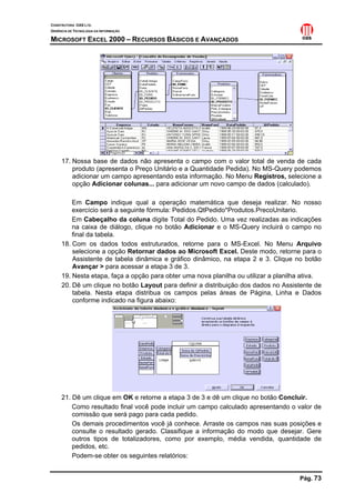 CONSTRUTORA OAS LTD.
GERÊNCIA DE TECNOLOGIA DA INFORMAÇÃO
MICROSOFT EXCEL 2000 – RECURSOS BÁSICOS E AVANÇADOS
Pág. 73
17. Nossa base de dados não apresenta o campo com o valor total de venda de cada
produto (apresenta o Preço Unitário e a Quantidade Pedida). No MS-Query podemos
adicionar um campo apresentando esta informação. No Menu Registros, selecione a
opção Adicionar colunas... para adicionar um novo campo de dados (calculado).
Em Campo indique qual a operação matemática que deseja realizar. No nosso
exercício será a seguinte fórmula: Pedidos.QtPedido*Produtos.PrecoUnitario.
Em Cabeçalho da coluna digite Total do Pedido. Uma vez realizadas as indicações
na caixa de diálogo, clique no botão Adicionar e o MS-Query incluirá o campo no
final da tabela.
18. Com os dados todos estruturados, retorne para o MS-Excel. No Menu Arquivo
selecione a opção Retornar dados ao Microsoft Excel. Deste modo, retorne para o
Assistente de tabela dinâmica e gráfico dinâmico, na etapa 2 e 3. Clique no botão
Avançar > para acessar a etapa 3 de 3.
19. Nesta etapa, faça a opção para obter uma nova planilha ou utilizar a planilha ativa.
20. Dê um clique no botão Layout para definir a distribuição dos dados no Assistente de
tabela. Nesta etapa distribua os campos pelas áreas de Página, Linha e Dados
conforme indicado na figura abaixo:
21. Dê um clique em OK e retorne a etapa 3 de 3 e dê um clique no botão Concluir.
Como resultado final você pode incluir um campo calculado apresentando o valor de
comissão que será pago para cada pedido.
Os demais procedimentos você já conhece. Arraste os campos nas suas posições e
consulte o resultado gerado. Classifique a informação do modo que desejar. Gere
outros tipos de totalizadores, como por exemplo, média vendida, quantidade de
pedidos, etc.
Podem-se obter os seguintes relatórios:
 