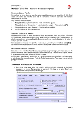 CONSTRUTORA OAS LTD.
GERÊNCIA DE TECNOLOGIA DA INFORMAÇÃO
MICROSOFT EXCEL 2000 – RECURSOS BÁSICOS E AVANÇADOS
Pág. 9
Renomeando uma Planilha
Para alterar o nome de uma planilha, alguns padrões devem ser seguidos. O MS-Excel
aceita um nome de planilha com até 31 caracteres incluindo espaços, isto fornece
flexibilidade de escolha.
Veja a seguir algumas regras:
• Não poderá haver planilha em uma pasta com nomes iguais.
• Não poderá conter dois pontos ( : ), ponto de interrogação ( ? ) ou asterisco ( * ).
• Não poderá conter barra diagonal ( / ) ou barra invertida (  ).
• Não poderá iniciar com colchetes ( [ ).
Seleção e Exclusão de Planilha
Podemos excluir uma ou mais planilha da Pasta de Trabalho. Para isso, basta selecionar
a(s) planilha(s) desejada(s) e clicar com o botão direito do mouse sobre a guia indicativa da
planilha e escolher o comando Excluir. Devemos confirmar a exclusão através da caixa de
diálogo que será exibida.
Para selecionar mais de uma planilha para exclusão, manter pressionado a tecla [Ctrl] e
clicar nas planilhas desejadas ou então utilizar a tecla [Shift] para planilhas contínuas.
Movendo Planilhas em uma Pasta
Para mover uma planilha alterando a sua seqüência de apresentação, clicar sobre a guia da
planilha e arrastar até a posição desejada dentro da Pasta de Trabalho. Para copiar, manter
a tecla [Ctrl] pressionada, enquanto arrasta o cursor.
Para mover a planilha para outra Pasta de Trabalho, manter as Pastas lado a lado e arrastar
a guia da planilha desejada para a Pasta de Trabalho de destino. Para copiar manter a tecla
[Ctrl] pressionada.
Alterando o Número de Planilhas
1. Para criar uma nova pasta de trabalho com um número diferente de planilhas,
selecione no menu Ferramentas o comando Opções e a guia Geral será
apresentada a seguinte caixa de diálogo.
 