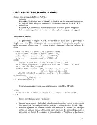 CRIANDO PROCEDURES, FUNÇÕES E PACOTES

Há dois tipos principais de blocos PL/SQL:
   - Anônimo
       Bloco PL/SQL iniciado com DECLARE ou BEGIN, não é armazenado diretamente
       no banco de dados, não pode ser chamado diretamente de outros blocos PL/SQL.
   - Identificado
       Bloco PL/SQL armazenado no banco de dados e executado quando apropriado.
       Referem-se as seguintes construções – procedures, functions, pacotes e triggers.


Procedures e funções

       As procedures e funções PL/SQL assemelham-se muito com as procedures e
funções em outras 3GLs (linguagens de terceira geração). Coletivamente, também são
conhecidas como subprogramas. O exemplo a seguir cria um procedumento no banco de
dados:

CREATE OR REPLACE PROCEDURE AddNewStudent (
  p_FirstName students.first_name%TYPE,
  p_LastName    students.last_name%TYPE,
  p_Major       students.major%TYPE) AS
BEGIN
  -- Insert a new row in the students table. Use
  -- student_sequence to generate the new student ID, and
  -- 0 for current_credits.
  INSERT INTO students (ID, first_name, last_name,
                          major, current_credits)
    VALUES (student_sequence.nextval, p_FirstName,
p_LastName,
             p_Major, 0);
END AddNewStudent;


       Uma vez criada, a procedure pode ser chamada de outro bloco PL/SQL:

BEGIN
  AddNewStudent('Zelda', 'Zudnik', 'Computer Science');
END;

       Pontos importantes a serem verificados:

   -   Quando a procedure é criada, ela é primeiramente compilada e então armazenada o
       banco de dados. Este código compilado pode ser executado de outro blobo PL/SQL.
   -   Parâmetros podem ser passados quando uma procedure é chamada. No exemplo
       anterior, o primeiro nome, sobrenome e a especialização dos alunos são passados à
       procedure em tempo de execução, e os parâmetros p_FirstName, p_LastName,


                                                                                    101
 