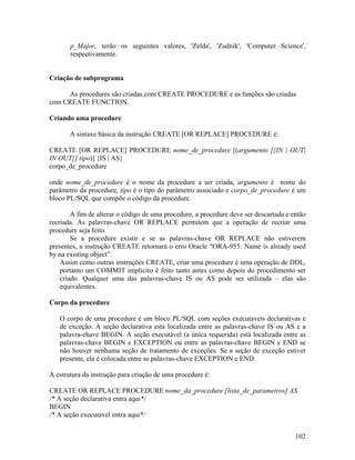 p_Major, terão os seguintes valores, 'Zelda', 'Zudnik', 'Computer Science',
       respectivamente.


Criação de subprograma

     As procedures são criadas com CREATE PROCEDURE e as funções são criadas
com CREATE FUNCTION.

Criando uma procedure

       A sintaxe básica da instrução CREATE [OR REPLACE] PROCEDURE é:

CREATE [OR REPLACE] PROCEDURE nome_de_procedure [(argumento [{IN | OUT|
IN OUT}] tipo)] {IS | AS}
corpo_de_procedure

onde nome_de_procedure é o nome da procedure a ser criada, argumento é nome do
parâmetro da procedure, tipo é o tipo do parâmetro associado e corpo_de_procedure é um
bloco PL/SQL que compõe o código da procedure.

        A fim de alterar o código de uma procedure, a procedure deve ser descartada e então
recriada. As palavras-chave OR REPLACE permitem que a operação de recriar uma
procedure seja feito.
        Se a procedure existir e se as palavras-chave OR REPLACE não estiverem
presentes, a instrução CREATE retornará o erro Oracle “ORA-955: Name is already used
by na existing object”.
    Assim como outras instruções CREATE, criar uma procedure é uma operação de DDL,
    portanto um COMMIT implicito é feito tanto antes como depois do procedimento ser
    criado. Qualquer uma das palavras-chave IS ou AS pode ser utilizada – elas são
    equivalentes.

Corpo da procedure

   O corpo de uma procedure é um bloco PL/SQL com seções executaveis declarativas e
   de exceção. A seção declarativa esta localizada entre as palavras-chave IS ou AS e a
   palavra-chave BEGIN. A seção executável (a única requerida) está localizada entre as
   palavras-chave BEGIN e EXCEPTION ou entre as palavras-chave BEGIN e END se
   não houver nenhuma seção de tratamento de exceções. Se a seção de exceção estiver
   presente, ela é colocada entre as palavras-chave EXCEPTION e END.

A estrutura da instrução para criação de uma procedure é:

CREATE OR REPLACE PROCEDURE nome_da_procedure [lista_de_parametros] AS
/* A seção declarativa entra aqui*/
BEGIN
/* A seção executavel entra aqui*/


                                                                                       102
 