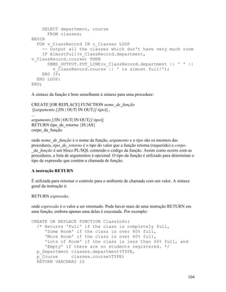 SELECT department, course
       FROM classes;
BEGIN
  FOR v_ClassRecord IN c_Classes LOOP
     -- Output all the classes which don't have very much room
     IF AlmostFull(v_ClassRecord.department,
v_ClassRecord.course) THEN
       DBMS_OUTPUT.PUT_LINE(v_ClassRecord.department || ' ' ||
         v_ClassRecord.course || ' is almost full!');
     END IF;
  END LOOP;
END;

A sintaxe da função é bem semelhante à sintaxe para uma procedure:

CREATE [OR REPLACE] FUNCTION nome_de_função
 [(argumento [{IN | OUT| IN OUT}] tipo)] ,
...
argumento [{IN | OUT| IN OUT}] tipo)]
RETURN tipo_de_retorno {IS |AS}
corpo_da_função

onde nome_de_função é o nome da função, argumento e o tipo são os mesmos das
procedures, tipo_de_retorno é o tipo do valor que a função retorna (requerido) e corpo-
_da_função é um bloco PL/SQL contendo o código da função. Assim como ocorre com as
procedures, a lista de argumentos é opcional. O tipo da função é utilizado para determinar o
tipo de expressão que contém a chamada de função.

A instrução RETURN

É utilizada para retornar o controle para o ambiente de chamada com um valor. A sintaxe
geral da instrução é:

RETURN expressão;

onde expressão é o valor a ser retornado. Pode haver mais de uma instrução RETURN em
uma função, embora apenas uma delas é executada. Por exemplo:

CREATE OR REPLACE FUNCTION ClassInfo(
  /* Returns 'Full' if the class is completely full,
     'Some Room' if the class is over 80% full,
     'More Room' if the class is over 60% full,
     'Lots of Room' if the class is less than 60% full, and
     'Empty' if there are no students registered. */
  p_Department classes.department%TYPE,
  p_Course     classes.course%TYPE)
  RETURN VARCHAR2 IS


                                                                                        104
 