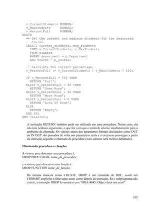 v_CurrentStudents NUMBER;
  v_MaxStudents     NUMBER;
  v_PercentFull     NUMBER;
BEGIN
  -- Get the current and maximum students for the requested
  -- course.
  SELECT current_students, max_students
    INTO v_CurrentStudents, v_MaxStudents
    FROM classes
    WHERE department = p_Department
    AND course = p_Course;

   -- Calculate the current percentage.
   v_PercentFull := v_CurrentStudents / v_MaxStudents * 100;

  IF v_PercentFull = 100 THEN
    RETURN 'Full';
  ELSIF v_PercentFull > 80 THEN
    RETURN 'Some Room';
  ELSIF v_PercentFull > 60 THEN
    RETURN 'More Room';
  ELSIF v_PercentFull > 0 THEN
    RETURN 'Lots of Room';
  ELSE
    RETURN 'Empty';
  END IF;
END ClassInfo;

   A instrução RETURN também pode ser utilizada em uma procedure. Nesse caso, ela
   não tem nenhum argumento, o que faz com que o controle retorne imediatamente para o
   ambiente de chamada. Os valores atuais dos parametros formais declarados como OUT
   ou IN OUT são passados de volta aos parametros reais e a execucao prossegue a partir
   da instrução seguinte à chamada da procedure (mais adiante será melhor detalhado).

Eliminando procedures e funções

A sintaxe para descartar uma procedure é:
DROP PROCEDURE nome_de_procedure;

e a sintaxe para descartar uma função é:
DROP FUNCTION nome_de_função;

   Da mesma maneira como CREATE, DROP é um comando de DDL, assim um
   COMMIT implicito é feito tanto antes como depois da instrução. Se o subprograma não
   existir, a instrução DROP levantará o erro "ORA-4043: Object does not exist".



                                                                                   105
 