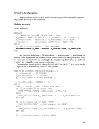Parâmetros de subprograma

        As procedures e funções podem receber parâmetros por diferentes modos e podem
ser passados por valor ou por referencia.

Modo de parâmetro

Dada a procedure:

DECLARE
  -- Variables describing the new student
  v_NewFirstName students.first_name%TYPE := 'Cynthia';
  v_NewLastName   students.last_name%TYPE := 'Camino';
  v_NewMajor      students.major%TYPE := 'History';
BEGIN
  -- Add Cynthia Camino to the database.
  AddNewStudent(v_NewFirstName, v_NewLastName, v_NewMajor);
END;

       As variaveis declaradas (v_NewFirstName, v_NewLastName, v_NewMajor) são
passadas como argumentos em AddNewStudent, sendo conhecidas como parametros reais,
ao passo que os parametros na declaração da procedure (p_FirstName, p_LastName,
p_Major) sao conhecidos como parametros formais.
   Os parametros formais pode ter três modos - IN, OUT, ou IN OUT. Se o modo não for
   especificado, o parametro IN é adotado como padrão.

CREATE OR REPLACE PROCEDURE ModeTest (
  p_InParameter    IN NUMBER,
  p_OutParameter   OUT NUMBER,
  p_InOutParameter IN OUT NUMBER) IS

  v_LocalVariable NUMBER := 0;
BEGIN
  DBMS_OUTPUT.PUT_LINE('Inside ModeTest:');
  IF (p_InParameter IS NULL) THEN
    DBMS_OUTPUT.PUT('p_InParameter is NULL');
  ELSE
    DBMS_OUTPUT.PUT('p_InParameter = ' || p_InParameter);
  END IF;

  IF (p_OutParameter IS NULL) THEN
    DBMS_OUTPUT.PUT(' p_OutParameter is NULL');
  ELSE
    DBMS_OUTPUT.PUT(' p_OutParameter = ' || p_OutParameter);
  END IF;

  IF (p_InOutParameter IS NULL) THEN


                                                                                   106
 