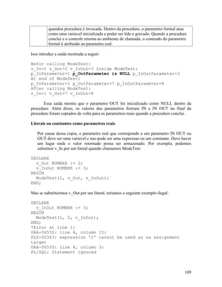 quandoa procedure é invocada. Dentro da procedure, o parametro formal atua
          como uma variavel inicializada e poder ser lido e gravado. Quando a procedure
          conclui e o controle retorna ao ambiente de chamada, o conteudo do parametro
          formal é atribuido ao parametro real.

Isso introduz a saída mostrada a seguir:

Befor calling ModeTest:
v_In=1 v_Out=2 v_InOut=3 Inside ModeTest:
p_InParameter=1 p_OutParameter is NULL p_InOutParameter=3
At end of ModeTest:
p_InParameter=1 p_OutParameter=7 p_InOutParameter=8
After calling ModeTest:
v_In=1 v_Out=7 v_InOut=8

      Essa saída mostra que o parametro OUT foi inicializado como NULL dentro da
procedure. Além disso, os valores dos parametros formais IN e IN OUT no final da
procedure foram copiados de volta para os parametros reais quando a procedure conclui.

Literais ou constantes como parametros reais

   Por causa dessa copia, o parametro real que corresponde a um parametro IN OUT ou
   OUT deve ser uma variavel e nao pode ser uma expressao ou um constante. Deve haver
   um lugar onde o valor retornado possa ser armazenado. Por exemplo, podemos
   substituir v_In por um literal quando chamamos ModeTest:

DECLARE
  v_Out NUMBER := 2;
  v_InOut NUMBER := 3;
BEGIN
  ModeTest(1, v_Out, v_InOut);
END;

Mas se substituirmos v_Out por um literal, teríamos o seguinte exemplo ilegal:

DECLARE
  v_InOut NUMBER := 3;
BEGIN
  ModeTest(1, 2, v_InOut);
END;
*Error at line 1:
ORA-06550: line 4, column 15:
PLS-00363: expression '2' cannot be used as na assignment
target
ORA-06550: line 4, column 3:
PL/SQL: Statement ignored



                                                                                     109
 