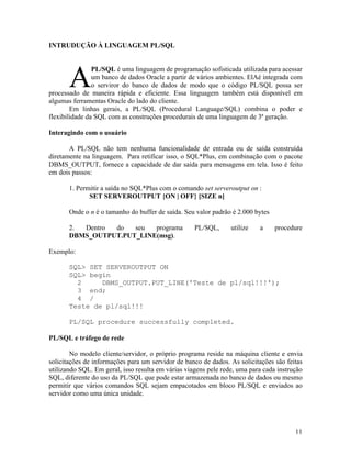 INTRUDUÇÃO À LINGUAGEM PL/SQL


                PL/SQL é uma linguagem de programação sofisticada utilizada para acessar
                um banco de dados Oracle a partir de vários ambientes. ElAé integrada com
                o serviror do banco de dados de modo que o código PL/SQL possa ser
processado de maneira rápida e eficiente. Essa linguagem também está disponível em
algumas ferramentas Oracle do lado do cliente.
        Em linhas gerais, a PL/SQL (Procedural Language/SQL) combina o poder e
flexibilidade da SQL com as construções procedurais de uma linguagem de 3ª geração.

Interagindo com o usuário

       A PL/SQL não tem nenhuma funcionalidade de entrada ou de saída construída
diretamente na linguagem. Para retificar isso, o SQL*Plus, em combinação com o pacote
DBMS_OUTPUT, fornece a capacidade de dar saída para mensagens em tela. Isso é feito
em dois passos:

       1. Permitir a saída no SQL*Plus com o comando set serveroutput on :
              SET SERVEROUTPUT {ON | OFF} [SIZE n]

       Onde o n é o tamanho do buffer de saída. Seu valor padrão é 2.000 bytes

       2. Dentro do   seu  programa                 PL/SQL,      utilize   a     procedure
       DBMS_OUTPUT.PUT_LINE(msg).

Exemplo:

       SQL> SET SERVEROUTPUT ON
       SQL> begin
         2     DBMS_OUTPUT.PUT_LINE('Teste de pl/sql!!!');
         3 end;
         4 /
       Teste de pl/sql!!!

       PL/SQL procedure successfully completed.

PL/SQL e tráfego de rede

        No modelo cliente/servidor, o próprio programa reside na máquina cliente e envia
solicitações de informações para um servidor de banco de dados. As solicitações são feitas
utilizando SQL. Em geral, isso resulta em várias viagens pele rede, uma para cada instrução
SQL, diferente do uso da PL/SQL que pode estar armazenada no banco de dados ou mesmo
permitir que vários comandos SQL sejam empacotados em bloco PL/SQL e enviados ao
servidor como uma única unidade.




                                                                                        11
 