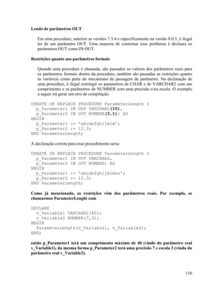 Lendo de parâmetros OUT

   Em uma procedure, anterior as versões 7.3.4 e especificamente na versão 8.0.3, é ilegal
   ler de um parâmetro OUT. Uma maneira de contornar esse problema é declaara os
   parâmetros OUT como IN OUT.

Restrições quanto aos parâmetros formais

   Quando uma procedure é chamada, são passados os valores dos parâmetros reais para
   os parâmetros formais dentro da procedure, também são passadas as restrições quanto
   às variáveis como parte do mecanismo de passagem de parâmetro. Na declaração de
   uma procedure, é ilegal restringir os parametros de CHAR e de VARCHAR2 com um
   comprimento e os parâmetros de NUMBER com uma precisão e/ou escala. O exemplo
   a seguir irá gerar um erro de compilação.

CREATE OR REPLACE PROCEDURE ParameterLength (
  p_Parameter1 IN OUT VARCHAR2(10),
  p_Parameter2 IN OUT NUMBER(3,1)) AS
BEGIN
  p_Parameter1 := 'abcdefghijklm';
  p_Parameter2 := 12.3;
END ParameterLength;

A declaração correta para esse procedimento seria:

CREATE OR REPLACE PROCEDURE ParameterLength (
  p_Parameter1 IN OUT VARCHAR2,
  p_Parameter2 IN OUT NUMBER) AS
BEGIN
  p_Parameter1 := 'abcdefghijklmno';
  p_Parameter2 := 12.3;
END ParameterLength;

Como já mencionado, as restrições vêm dos parâmetros reais. Por exemplo, se
chamarmos ParameterLenght com

DECLARE
  v_Variable1 VARCHAR2(40);
  v_Variable2 NUMBER(7,3);
BEGIN
  ParameterLength(v_Variable1, v_Variable2);
END;

então p_Parameter1 terá um comprimento máximo de 40 (vindo do parâmetro real
v_Variable1), da mesma forma p_Parameter2 terá uma precisão 7 e escala 3 (vinda do
parâmetro real v_Variable2).



                                                                                      110
 