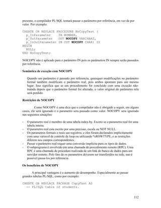 presente, o compilador PL/SQL tentará passar o parâmetro por referência, em vez de por
valor. Por exemplo:

CREATE OR REPLACE PROCEDURE NoCopyTest (
  p_InParameter    IN NUMBER,
  p_OutParameter   OUT NOCOPY VARCHAR2,
  p_InOutParameter IN OUT NOCOPY CHAR) IS
BEGIN
  NULL;
END NoCopyTest;

NOCOPY não é aplicado para o parâmetro IN pois os parâmetros IN sempre serão passados
por referência.

Semântica de exceção com NOCOPY

    Quando um parâmetro é passado por referencia, quaisquer modificações no parâmetro
    formal também modificam o parâmetro real, pois ambos apontam para um mesmo
    lugar. Isso significa que se um procedimento for concluído com uma exceção não-
    tratada depois que o parâmetro formal foi alterado, o valor original do parâmetro rela
    será perdido.

Restrições de NOCOPY

          Como NOCOPY é uma dica que o compilador não é obrigado a seguir, em alguns
casos, ele será ignorado e o parametro sera passado como valor. NOCOPY sera ignorado
nas seguintes situações:

-   O parametro real é membro de uma tabela index-by. Exceto se o parametro real for uma
    tabela inteira.
-   O parametro real esta escrito por uma precisao, escala ou NOT NULL.
-   Os parametros formais e reais sao registros; e eles foram declarados implicitamente
    com uma variavel de controle de loop ou utilizando %ROWTYPE, e as restrições
    diferem nos campos correspondentes.
-   Passar o parâmetro real requer uma conversão implícita para os tipos de dados.
-   O subprograma é envolvido em uma chamada de procedimento remoto (RPC). Uma
    RPC é uma chamada de procedure realizada de um link do banco de dados para um
    servidor remoto. Pelo fato de os parametros deverem ser transferidos na rede, nao é
    possivel passa-los por referencia.

Os benefícios de NOCOPY

       A principal vantagem é o aumento do desempenho. Especialmente ao passar
grandes tabelas PL/SQL, como por exemplo:

CREATE OR REPLACE PACKAGE CopyFast AS
  -- PL/SQL table of students.


                                                                                      112
 