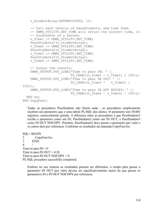 v_StudentArray.EXTEND(50000, 1);

     -- Call each version of PassStudents, and time them.
     -- DBMS_UTILITY.GET_TIME will return the current time, in
     -- hundredths of a second.
     v_Time1 := DBMS_UTILITY.GET_TIME;
     PassStudents1(v_StudentArray);
     v_Time2 := DBMS_UTILITY.GET_TIME;
     PassStudents2(v_StudentArray);
     v_Time3 := DBMS_UTILITY.GET_TIME;
     PassStudents3(v_StudentArray);
     v_Time4 := DBMS_UTILITY.GET_TIME;

    -- Output the results.
    DBMS_OUTPUT.PUT_LINE('Time to pass IN: ' ||
                         TO_CHAR((v_Time2 - v_Time1) / 100));
    DBMS_OUTPUT.PUT_LINE('Time to pass IN OUT: ' ||
                         TO_CHAR((v_Time3 -   v_Time2) /
100));
    DBMS_OUTPUT.PUT_LINE('Time to pass IN OUT NOCOPY: ' ||
                         TO_CHAR((v_Time4 - v_Time3) / 100));
  END Go;
END CopyFast;

   Todas as procedures PassStudents não fazem nada - as procedures simplesmente
   recebem um parametro que é uma tabela PL/SQL dos alunos. O parametro tem 50.001
   registros, razoavelmente grande. A diferenca entre as procedures é que PassStudents1
   recebe o parametro como um IN, PassStudents2 como um IN OUT, e PassStudents3
   como IN OUT NOCOPY. Portanto, PassStudents2 deve passar o parametro por valor e
   os outros dois por referencia. Conforme os resultados da chamada CopyFast.Go:

SQL> BEGIN
2        CopyFast.Go
3      END;
4      /
Time to pass IN = 0
Time to pass IN OUT = 4.28
Time to pass IN OUT NOCOPY = 0
PL/SQL procedure succesfully completed.

   Embora no seu sistema os resultados possam ser diferentes, o tempo para passar o
   parametro IN OUT por valor devera ser significativamente maior do que passar os
   parametros IN e IN OUT NOCOPY por referencia.




                                                                                   114
 