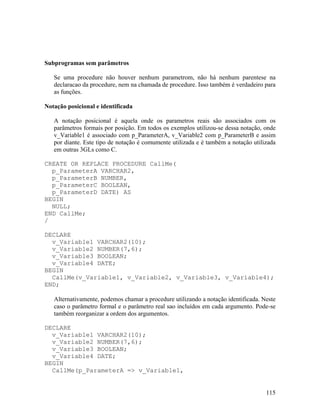 Subprogramas sem parâmetros

   Se uma procedure não houver nenhum parametrom, não há nenhum parentese na
   declaracao da procedure, nem na chamada de procedure. Isso também é verdadeiro para
   as funções.

Notação posicional e identificada

   A notação posicional é aquela onde os parametros reais são associados com os
   parâmetros formais por posição. Em todos os exemplos utilizou-se dessa notação, onde
   v_Variable1 é associado com p_ParameterA, v_Variable2 com p_ParameterB e assim
   por diante. Este tipo de notação é comumente utilizada e é também a notação utilizada
   em outras 3GLs como C.

CREATE OR REPLACE PROCEDURE CallMe(
  p_ParameterA VARCHAR2,
  p_ParameterB NUMBER,
  p_ParameterC BOOLEAN,
  p_ParameterD DATE) AS
BEGIN
  NULL;
END CallMe;
/

DECLARE
  v_Variable1 VARCHAR2(10);
  v_Variable2 NUMBER(7,6);
  v_Variable3 BOOLEAN;
  v_Variable4 DATE;
BEGIN
  CallMe(v_Variable1, v_Variable2, v_Variable3, v_Variable4);
END;

   Alternativamente, podemos chamar a procedure utilizando a notação identificada. Neste
   caso o parâmetro formal e o parâmetro real sao incluídos em cada argumento. Pode-se
   também reorganizar a ordem dos argumentos.

DECLARE
  v_Variable1 VARCHAR2(10);
  v_Variable2 NUMBER(7,6);
  v_Variable3 BOOLEAN;
  v_Variable4 DATE;
BEGIN
  CallMe(p_ParameterA => v_Variable1,


                                                                                    115
 