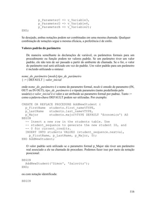 p_ParameterC => v_Variable3,
             p_ParameterD => v_Variable4,
             p_ParameterB => v_Variable2);
END;

Se desejado, ambas notações podem ser combinadas em uma mesma chamada. Qualquer
combinação de notações segue a mesma eficácia, a preferência é de estilo.

Valores padrão do parâmetro

   De maneira semelhante às declarações de variável, os parâmetros formais para um
   procedimento ou função podem ter valores padrão. Se um parâmetro tiver um valor
   padrão, ele não tem de ser passado a partir do ambiente de chamada. Se o for, o valor
   do parâmetro real será utilizado em vez do padrão. Um valor padrão para um parâmetro
   é incluído utilizando a sintaxe:

nome_do_parâmetro [modo] tipo_de_parâmetro
{ := | DEFAULT } valor_inicial

onde nome_do_parâmetro é o nome do parametro formal, modo é omodo de parametro (IN,
OUT ou IN OUT), tipo_de_parâmetro é o tipode parametro (tanto predefinido pelo
usuário) e valor_inicial é o valor a ser atribuido ao parametro formal por padrao. Tanto :=
como a palavra-chave DEFAULT podem ser utilizadas. Por exemplo:

CREATE OR REPLACE PROCEDURE AddNewStudent (
  p_FirstName students.first_name%TYPE,
  p_LastName   students.last_name%TYPE,
  p_Major      students.major%TYPE DEFAULT 'Economics') AS
BEGIN
  -- Insert a new row in the students table. Use
  -- student_sequence to generate the new student ID, and
  -- 0 for current_credits.
  INSERT INTO students VALUES (student_sequence.nextval,
    p_FirstName, p_LastName, p_Major, 0);
END AddNewStudent;

   O valor padrão será utilizado se o parametro formal p_Major não tiver um parâmetro
   real associado a ele na chamada de procedure. Podemos fazer isso por meio da notação
   posicional:

BEGIN
  AddNewStudent('Simon', 'Salovitz');
END;

ou com notação identificada:

BEGIN


                                                                                       116
 