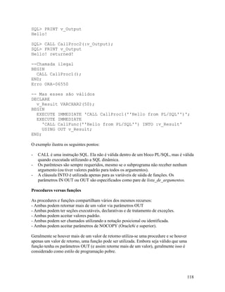 SQL> PRINT v_Output
Hello!

SQL> CALL CallProc2(:v_Output);
SQL> PRINT v_Output
Hello! returned!

--Chamada ilegal
BEGIN
  CALL CallProc1();
END;
Erro ORA-06550

-- Mas esses são válidos
DECLARE
  v_Result VARCHAR2(50);
BEGIN
  EXECUTE IMMEDIATE 'CALL CallProc1(''Hello from PL/SQL'')';
  EXECUTE IMMEDIATE
     'CALL CallFunc(''Hello from PL/SQL'') INTO :v_Result'
     USING OUT v_Result;
END;

O exemplo ilustra os seguintes pontos:

-   CALL é uma instrução SQL. Ela não é válida dentro de um bloco PL/SQL, mas é válida
    quando executada utilizando a SQL dinâmica.
-   Os parênteses são sempre requeridos, mesmo se o subprograma não receber nenhum
    argumento (ou tiver valores padrão para todos os argumentos).
-   A cláusula INTO é utilizada apenas para as variáveis de sáida de funções. Os
    parâmetros IN OUT ou OUT são especificados como pare de lista_de_argumentos.

Procedures versus funções

As procedures e funções compartilham vários dos mesmos recursos:
- Ambas podem retornar mais de um valor via parâmetros OUT
- Ambas podem ter seções executáveis, declarativas e de tratamento de exceções.
- Ambas podem aceitar valores padrão.
- Ambas podem ser chamados utilizando a notação posicional ou identificada.
- Ambas podem aceitar parâmetros de NOCOPY (Oracle8i e superior).

Geralmente se houver mais de um valor de retorno utiliza-se uma procedure e se houver
apenas um valor de retorno, uma função pode ser utilizada. Embora seja válido que uma
função tenha os parâmetros OUT (e assim retorne mais de um valor), geralmente isso é
considerado como estilo de programação pobre.




                                                                                        118
 