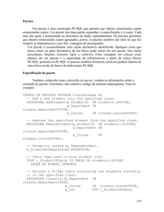 Pacotes

        Um pacote é uma construção PL/SQL que permite que objetos relacionados sejam
armazenados juntos. Um pacote tem duas partes separadas: a especificação e o corpo. Cada
uma das quais é armazenada no dicionário de dados separadamente. Os pacotes permitem
que objetos relacionados sejam agrupados, juntos, os pacotes também são úteis no que diz
respeito às dependencias e, por fim, vantagens de desempenho.
    Um pacote é essencialmente uma seção declarativa identificada. Qualquer coisa que
    possa entrar na parte declarativa de um bloco pode entrar em um pacote. Isso inclui
    procedures, funções, cursores, tipos e variáveis. Uma vantagem em colocar esses
    objetos em um pacote é a capacidade de referenciá-los a partir de outros blocos
    PL/SQL, portanto na PL/SQL os pacotes também fornecem variáveis globais (dentro de
    uma única sessão do banco de dados) para PL/SQL.

Especificação de pacote

       Também conhecida como cabeçalho de pacote, contém as informações sobre o
conteúdo do pacote. Entretanto, não contém o código de nenhum subprograma. Veja no
exemplo:

CREATE OR REPLACE PACKAGE ClassPackage AS
  -- Add a new student into the specified class.
  PROCEDURE AddStudent(p_StudentID IN students.id%TYPE,
                       p_Department IN
classes.department%TYPE,
                       p_Course     IN classes.course%TYPE);

  -- Removes the specified student from the specified class.
  PROCEDURE RemoveStudent(p_StudentID IN students.id%TYPE,
                          p_Department IN
classes.department%TYPE,
                          p_Course     IN
classes.course%TYPE);

  -- Exception raised by RemoveStudent.
  e_StudentNotRegistered EXCEPTION;

  -- Table type used to hold student info.
  TYPE t_StudentIDTable IS TABLE OF students.id%TYPE
    INDEX BY BINARY_INTEGER;

  -- Returns a PL/SQL table containing the students currently
  -- in the specified class.
  PROCEDURE ClassList(p_Department IN
classes.department%TYPE,
                      p_Course      IN classes.course%TYPE,
                      p_IDs         OUT t_StudentIDTable,


                                                                                     119
 
