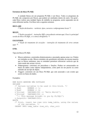 Estrutura do bloco PL/SQL

       A unidade básica em um programa PL/SQL é um bloco. Todos os programas da
PL/SQL são compostos por blocos, que podem ser aninhados dentro do outro. Em geral ,
cada bloco realiza uma unidade lógica de trabalho no programa, assim separando um do
outro diferente tarefas. Um bloco tem a seguinte estrutura:

DECLARE
    /* Seção declarativa – variáveis, tipos, cursores e subprogramas locais */

BEGIN
       /* Seção executável - instruções SQL e procedurais entram aqui. Essa é a principal
sessão do bloco PL/SQL, e é a única obrigatória. */

EXCEPTION
        /* Seção de tratamento de exceções – instruções de tratamento de erros entram
aqui. */

END;

Tipos de blocos PL/SQL:

       Blocos anônimos: construídos dinámicamente e ejecutados apenas umas vez. Podem
       ser rotulados ou não. Blocos rotulados são geralmente utilizados da mesma maneira
       que os blocos anônimos, mas os rotulados permitem referenciar variáveis que de
       outro modo não seriam visíveis.
       Subprogramas: consistem em procedures e funções. Podem ser armazenados no
       banco de dados como objetos independentes, como parte de um pacote ou como
       métodos de um tipo de objeto.
       Triggers: consistem em um bloco PL/SQL que está associado a um evento que
       ocorre no banco de dados.

Exemplos:

REM BLOCO ANONIMO NÃO ROTULADO
DECLARE
  /* Declare variables to be used in this block. */
  v_Num1      NUMBER := 1;
  v_Num2      NUMBER := 2;
  v_String1   VARCHAR2(50) := 'Hello World!';
  v_String2   VARCHAR2(50) :=
    '-- This message brought to you by PL/SQL!';
  v_OutputStr VARCHAR2(50);
BEGIN
  /* First, insert two rows into temp_table, using the values
     of the variables. */
  INSERT INTO temp_table (num_col, char_col)


                                                                                      12
 