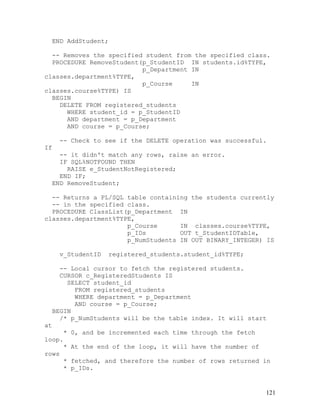 END AddStudent;

  -- Removes the specified student from the specified class.
  PROCEDURE RemoveStudent(p_StudentID IN students.id%TYPE,
                          p_Department IN
classes.department%TYPE,
                          p_Course     IN
classes.course%TYPE) IS
  BEGIN
    DELETE FROM registered_students
      WHERE student_id = p_StudentID
      AND department = p_Department
      AND course = p_Course;

       -- Check to see if the DELETE operation was successful.
If
       -- it didn't match any rows, raise an error.
       IF SQL%NOTFOUND THEN
         RAISE e_StudentNotRegistered;
       END IF;
     END RemoveStudent;

  -- Returns a PL/SQL table containing the students currently
  -- in the specified class.
  PROCEDURE ClassList(p_Department IN
classes.department%TYPE,
                      p_Course      IN classes.course%TYPE,
                      p_IDs         OUT t_StudentIDTable,
                      p_NumStudents IN OUT BINARY_INTEGER) IS

      v_StudentID   registered_students.student_id%TYPE;

       -- Local cursor to fetch the registered students.
       CURSOR c_RegisteredStudents IS
         SELECT student_id
           FROM registered_students
           WHERE department = p_Department
           AND course = p_Course;
     BEGIN
       /* p_NumStudents will be the table index. It will start
at
     *    0, and be incremented each time through the fetch
loop.
      *   At the end of the loop, it will have the number of
rows
     *    fetched, and therefore the number of rows returned in
      *   p_IDs.


                                                               121
 