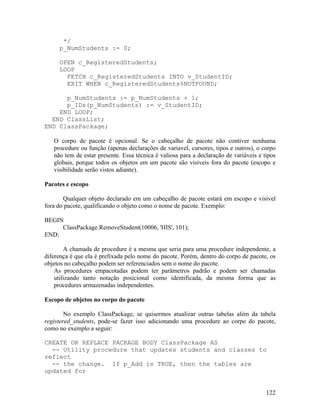 */
     p_NumStudents := 0;

     OPEN c_RegisteredStudents;
     LOOP
       FETCH c_RegisteredStudents INTO v_StudentID;
       EXIT WHEN c_RegisteredStudents%NOTFOUND;

      p_NumStudents := p_NumStudents + 1;
      p_IDs(p_NumStudents) := v_StudentID;
    END LOOP;
  END ClassList;
END ClassPackage;

   O corpo de pacote é opcional. Se o cabeçalho de pacote não contiver nenhuma
   procedure ou função (apenas declarações de variavel, cursores, tipos e outros), o corpo
   não tem de estar presente. Essa técnica é valiosa para a declaração de variáveis e tipos
   globais, porque todos os objetos em um pacote são visiveis fora do pacote (escopo e
   visibilidade serão vistos adiante).

Pacotes e escopo

       Qualquer objeto declarado em um cabeçalho de pacote estará em escopo e visível
fora do pacote, qualificando o objeto como o nome de pacote. Exemplo:

BEGIN
     ClassPackage.RemoveStudent(10006, 'HIS', 101);
END;

        A chamada de procedure é a mesma que seria para uma procedure independente, a
diferença é que ela é prefixada pelo nome do pacote. Porém, dentro do corpo de pacote, os
objetos no cabeçalho podem ser referenciados sem o nome do pacote.
    As procedures empacotadas podem ter parâmetros padrão e podem ser chamadas
    utilizando tanto notação posicional como identificada, da mesma forma que as
    procedures armazenadas independentes.

Escopo de objetos no corpo do pacote

        No exemplo ClassPackage, se quisermos atualizar outras tabelas além da tabela
registered_students, pode-se fazer isso adicionando uma procedure ao corpo do pacote,
como no exemplo a seguir:

CREATE OR REPLACE PACKAGE BODY ClassPackage AS
  -- Utility procedure that updates students and classes to
reflect
  -- the change. If p_Add is TRUE, then the tables are
updated for


                                                                                       122
 