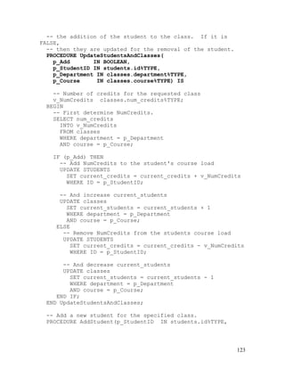 -- the addition of the student to the class. If it is
FALSE,
  -- then they are updated for the removal of the student.
  PROCEDURE UpdateStudentsAndClasses(
    p_Add       IN BOOLEAN,
    p_StudentID IN students.id%TYPE,
    p_Department IN classes.department%TYPE,
    p_Course     IN classes.course%TYPE) IS

    -- Number of credits for the requested class
    v_NumCredits classes.num_credits%TYPE;
  BEGIN
    -- First determine NumCredits.
    SELECT num_credits
      INTO v_NumCredits
      FROM classes
      WHERE department = p_Department
      AND course = p_Course;

   IF (p_Add) THEN
     -- Add NumCredits to the student's course load
     UPDATE STUDENTS
       SET current_credits = current_credits + v_NumCredits
       WHERE ID = p_StudentID;

      -- And increase current_students
      UPDATE classes
        SET current_students = current_students + 1
        WHERE department = p_Department
        AND course = p_Course;
     ELSE
       -- Remove NumCredits from the students course load
       UPDATE STUDENTS
         SET current_credits = current_credits - v_NumCredits
         WHERE ID = p_StudentID;

      -- And decrease current_students
      UPDATE classes
        SET current_students = current_students - 1
        WHERE department = p_Department
        AND course = p_Course;
    END IF;
 END UpdateStudentsAndClasses;

 -- Add a new student for the specified class.
 PROCEDURE AddStudent(p_StudentID IN students.id%TYPE,




                                                             123
 