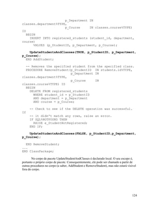 p_Department IN
classes.department%TYPE,
                        p_Course     IN classes.course%TYPE)
IS
   BEGIN
     INSERT INTO registered_students (student_id, department,
course)
       VALUES (p_StudentID, p_Department, p_Course);

    UpdateStudentsAndClasses(TRUE, p_StudentID, p_Department,
p_Course);
  END AddStudent;

  -- Removes the specified student from the specified class.
  PROCEDURE RemoveStudent(p_StudentID IN students.id%TYPE,
                          p_Department IN
classes.department%TYPE,
                          p_Course     IN
classes.course%TYPE) IS
  BEGIN
    DELETE FROM registered_students
      WHERE student_id = p_StudentID
      AND department = p_Department
      AND course = p_Course;

     -- Check to see if the DELETE operation was successful.
If
     -- it didn't match any rows, raise an error.
     IF SQL%NOTFOUND THEN
       RAISE e_StudentNotRegistered;
     END IF;

    UpdateStudentsAndClasses(FALSE, p_StudentID,p_Department,
p_Course);

  END RemoveStudent;
...
END ClassPackage;

        No corpo de pacote UpdateStudentAndClasses é declarado local. O seu escopo é,
portanto o próprio corpo de pacote. Consequentemente, ele pode ser chamado a partir de
outras procedures no corpo (a saber, AddStudent e RemoveStudent), mas não estará visivel
fora do corpo.




                                                                                     124
 