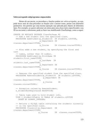 Sobrecarregando subprogramas empacotados

        Dentro de um pacote, as procedures e funções podem ser sobrecarregadas, ou seja,
pode haver mais de uma procedure ou função com o mesmo nome, porém com difernetes
parâmetros. Isto permite que uma mesma operação seja aplicada para objetos de diferentes
tipos. Por exemplo, ao querer adicionar um aluno para uma classe tanto especificando o seu
ID ou seu nome e sobrenome; pode-se fazer isso modificando ClassPackage, como a seguir:

CREATE OR REPLACE PACKAGE ClassPackage AS
  -- Add a new student into the specified class.
  PROCEDURE AddStudent(p_StudentID IN students.id%TYPE,
                       p_Department IN
classes.department%TYPE,
                       p_Course     IN classes.course%TYPE);

  -- Also adds a new student, by specifying the first and
last
  -- names, rather than ID number.
  PROCEDURE AddStudent(p_FirstName IN
students.first_name%TYPE,
                       p_LastName IN
students.last_name%TYPE,
                       p_Department IN
classes.department%TYPE,
                       p_Course     IN classes.course%TYPE);

  -- Removes the specified student from the specified class.
  PROCEDURE RemoveStudent(p_StudentID IN students.id%TYPE,
                          p_Department IN
classes.department%TYPE,
                          p_Course     IN
classes.course%TYPE);

  -- Exception raised by RemoveStudent.
  e_StudentNotRegistered EXCEPTION;

  -- Table type used to hold student info.
  TYPE t_StudentIDTable IS TABLE OF students.id%TYPE
    INDEX BY BINARY_INTEGER;

  -- Returns a PL/SQL table containing the students currently
  -- in the specified class.
  PROCEDURE ClassList(p_Department IN
classes.department%TYPE,
                      p_Course      IN classes.course%TYPE,


                                                                                      125
 
