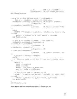 p_IDs         OUT t_StudentIDTable,
                              p_NumStudents IN OUT BINARY_INTEGER);
END ClassPackage;


CREATE OR REPLACE PACKAGE BODY ClassPackage AS
   -- Add a new student for the specified class.
   PROCEDURE AddStudent(p_StudentID IN students.id%TYPE,
                        p_Department IN
classes.department%TYPE,
                        p_Course     IN classes.course%TYPE)
IS
   BEGIN
     INSERT INTO registered_students (student_id, department,
course)
       VALUES (p_StudentID, p_Department, p_Course);
   END AddStudent;

   -- Add a new student by name, rather than ID.
   PROCEDURE AddStudent(p_FirstName IN
students.first_name%TYPE,
                        p_LastName IN
students.last_name%TYPE,
                        p_Department IN
classes.department%TYPE,
                        p_Course     IN classes.course%TYPE)
IS
     v_StudentID students.ID%TYPE;
   BEGIN
     /* First we need to get the ID from the students table.
*/
     SELECT ID
       INTO v_StudentID
       FROM students
       WHERE first_name = p_FirstName
       AND last_name = p_LastName;

      -- Now we can add the student by ID.
      INSERT INTO registered_students (student_id, department,
course)
        VALUES (v_StudentID, p_Department, p_Course);
    END AddStudent;
...
END ClassPackage;

Agora pode-se adicionar um aluno para Música 410 tanto com um:



                                                                  126
 