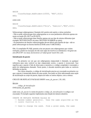 BEGIN
     ClassPackage.AddStudent(10000, 'MUS',410);
END;

como com:

BEGIN
     ClassPackage.AddStudent('Rita', 'Ramirez','MUS',410);
END;

Sobrecarregar subprogramas é bastante útil, porém está sujeito a várias restrições:
- Não se pode sobrecarregar dois subprogramas se os seus parâmetros diferirem apenas em
nome ou modo (IN, OUT ou IN OUT).
- Não se pode sobrecarregar duas funções apenas em seu tipo de retorno diferentes (por
exemplo, RETURN DATE em uma e RETURN NUMBER na outra).
- Os parametros de funções sobrecarregadas devem diferir pela família do tipo - não se
pode sobrecarregar na mesma família (CHAR como VARCHAR2).

Obs. O compilador PL/SQL permite criar um pacote com subprogramas que violam
restrições, porém na execução ele não será capaz de resolver as referências e irá gerar um
erro (PLS-307: too many declarations of 'subprogram' match this call).

Inicialização do pacote

        Na primeira vez em que um subprograma empacotado é chamado, ou qualquer
referencia para uma variável ou tipo empacotado ocorre, o pacote é instanciado. Isso
significa que o pacote é lido do disco para a memória e o código compilado é executado a
partir do subprograma chamado. Nesse ponto, é alocada memória para todas as variáveis
definidas no pacote.
        Em várias situações, o código de inicialização precisa ser executado na primeira vez
que o pacote é instanciado dentro de uma sessão. Isso pode ser feito adicionando uma seção
de incialização ao corpo do pacote, depois de todos os outros objetos, com a sintaxe:

CREATE OR REPLACE PACKAGE BODY nome_de_pacote { IS | AS}
...
BEGIN
      código_de inicialização
END [nome_de_pacote];

onde nome_de_pacote é o nome do pacote e código_de_inicialização é o codigo a ser
executado. O exemplo seguinte implementa uma função de número aleatório.

CREATE OR REPLACE PACKAGE Random AS
  -- Random number generator. Uses the same algorithm as the
  -- rand() function in C.

   -- Used to change the seed.                From a given seed, the same


                                                                                        127
 