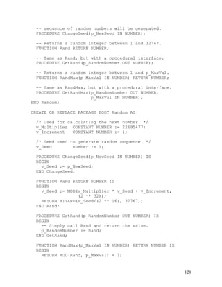 -- sequence of random numbers will be generated.
  PROCEDURE ChangeSeed(p_NewSeed IN NUMBER);

  -- Returns a random integer between 1 and 32767.
  FUNCTION Rand RETURN NUMBER;

  -- Same as Rand, but with a procedural interface.
  PROCEDURE GetRand(p_RandomNumber OUT NUMBER);

  -- Returns a random integer between 1 and p_MaxVal.
  FUNCTION RandMax(p_MaxVal IN NUMBER) RETURN NUMBER;

  -- Same as RandMax, but with a procedural interface.
  PROCEDURE GetRandMax(p_RandomNumber OUT NUMBER,
                       p_MaxVal IN NUMBER);
END Random;

CREATE OR REPLACE PACKAGE BODY Random AS

  /* Used for calculating the next number. */
  v_Multiplier CONSTANT NUMBER := 22695477;
  v_Increment   CONSTANT NUMBER := 1;

  /* Seed used to generate random sequence. */
  v_Seed        number := 1;

  PROCEDURE ChangeSeed(p_NewSeed IN NUMBER) IS
  BEGIN
    v_Seed := p_NewSeed;
  END ChangeSeed;

  FUNCTION Rand RETURN NUMBER IS
  BEGIN
    v_Seed := MOD(v_Multiplier * v_Seed + v_Increment,
                  (2 ** 32));
    RETURN BITAND(v_Seed/(2 ** 16), 32767);
  END Rand;

  PROCEDURE GetRand(p_RandomNumber OUT NUMBER) IS
  BEGIN
    -- Simply call Rand and return the value.
    p_RandomNumber := Rand;
  END GetRand;

  FUNCTION RandMax(p_MaxVal IN NUMBER) RETURN NUMBER IS
  BEGIN
    RETURN MOD(Rand, p_MaxVal) + 1;


                                                          128
 