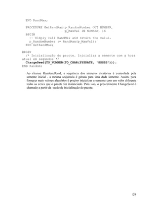 END RandMax;

 PROCEDURE GetRandMax(p_RandomNumber OUT NUMBER,
                      p_MaxVal IN NUMBER) IS
 BEGIN
   -- Simply call RandMax and return the value.
   p_RandomNumber := RandMax(p_MaxVal);
 END GetRandMax;

BEGIN
  /* Inicialização do pacote. Inicializa a semente com a hora
atual em segundos */
  ChangeSeed(TO_NUMBER(TO_CHAR(SYSDATE, 'SSSSS')));
END Random;

  Ao chamar Random.Rand, a sequência dos números aleatórios é controlada pela
  semente inicial - a mesma sequencia é gerada para uma dada semente. Assim, para
  fornecer mais valores aleatórios é preciso inicializar a semente com um valor diferente
  todas as vezes que o pacote for instanciado. Para isso, o procedimento ChangeSeed é
  chamado a partir da seção de inicialização do pacote.




                                                                                     129
 