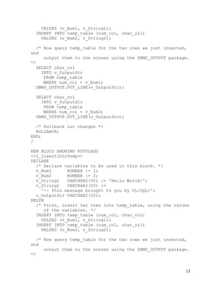 VALUES (v_Num1, v_String1);
  INSERT INTO temp_table (num_col, char_col)
    VALUES (v_Num2, v_String2);

   /* Now query temp_table for the two rows we just inserted,
and
      output them to the screen using the DBMS_OUTPUT package.
*/
   SELECT char_col
     INTO v_OutputStr
      FROM temp_table
      WHERE num_col = v_Num1;
   DBMS_OUTPUT.PUT_LINE(v_OutputStr);

  SELECT char_col
    INTO v_OutputStr
     FROM temp_table
     WHERE num_col = v_Num2;
  DBMS_OUTPUT.PUT_LINE(v_OutputStr);

  /* Rollback our changes */
  ROLLBACK;
END;
/

REM BLOCO ANONIMO ROTULADO
<<l_InsertIntoTemp>>
DECLARE
  /* Declare variables to be used in this block. */
  v_Num1      NUMBER := 1;
  v_Num2      NUMBER := 2;
  v_String1   VARCHAR2(50) := 'Hello World!';
  v_String2   VARCHAR2(50) :=
    '-- This message brought to you by PL/SQL!';
  v_OutputStr VARCHAR2(50);
BEGIN
  /* First, insert two rows into temp_table, using the values
     of the variables. */
  INSERT INTO temp_table (num_col, char_col)
    VALUES (v_Num1, v_String1);
  INSERT INTO temp_table (num_col, char_col)
    VALUES (v_Num2, v_String2);

   /* Now query temp_table for the two rows we just inserted,
and
      output them to the screen using the DBMS_OUTPUT package.
*/


                                                            13
 