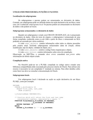 UTILIZANDO PROCEDURES, FUNÇÕES E PACOTES

Localizações do subprograma

        Os subprogramas e pacotes podem ser armazenados no dicionário de dados.
Contudo, um subprograma pode ser definido dentro da seção declarativa de um bloco, neste
caso, ele é conhecido subprograma local. Os pacotes podem ser armazenados no dicionario
de dados e não podem ser locais.

Subprogramas armazenados e o dicionário de dados

       Quando um subprograma é criado com CREATE OR REPLACE, ele é armazenado
no dicionário de dados. Além do texto de origem, o subprograma é armazenado de uma
forma compilada, conhecida como p-code (lido a partir do disco e armazenado na SGA
podendo ser acessado por vários usuários).
       A visão user_objects contém informações sobre todos os objetos possuídos
pelo usuário atual, incluindo subprogramas armazenados (data de criação, ultima
modificação, tipo de objeto, validade do objeto, etc.)
       A visão user_objects contém o código fonte-original para o objeto.
       A visão user_errors contém informações sobre erros de compilação.
Observação: na SQL*Plus, o comando show errors consultará user_errors sobre
informações do último objeto criado.

Compilação nativa

        No Oracle9i pode-ser ter a PL/SQL compilada no código nativo criando uma
biblioteca compartilhada então executada pelo processo interno do Oracle. Para utilizar este
recurso é necessário ter um compilador C instalado no sistema. Para obter detalhes sobre
como fazer isso deve-se consultar a documentação do Oracle.

Subprogramas locais

     Um subprograma local é declarado na seção na seção declarativa de um bloco
PL/SQL, como por exemplo:

DECLARE
  CURSOR c_AllStudents IS
    SELECT first_name, last_name
      FROM students;

  v_FormattedName VARCHAR2(50);

  /* Function which will return the first and last name
     concatenated together, separated by a space. */
  FUNCTION FormatName(p_FirstName IN VARCHAR2,
                      p_LastName IN VARCHAR2)
    RETURN VARCHAR2 IS
  BEGIN
    RETURN p_FirstName || ' ' || p_LastName;



                                                                                        130
 