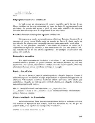 -- And version 2
  LocalProc('abcdef');
END;

Subprogramas locais versus armazenados

        Se você possuir um subprograma útil e querer chamá-lo a partir de mais de um
bloco, considere que deva ser armazenado no banco de dados. Os subprogramas locais
geralmente são considerados apenas a partir de uma seção específica do programa
utilizadas para evitar duplicação de código dentro de um único bloco.

Considerações sobre subprogramas e pacotes armazenados

       Subprogramas e pacotes armazenados como objetos do dicionário de dados têm a
vantagem de serem compartilhados entre os usuários do banco de dados, porém as
dependências dos subprogramas com os objetos armazenados podem sofrer implicações.
No caso de uma procedure compilada e armazenada no dicionário de dados ela é
dependente dos objetos que referencia, e pode tornar-se inválida caso uma operação DDL
seja realizada em um dos seus objetos dependentes - por exemplo, ao acrescentar uma
coluna extra na tabela.

Recompilação automática

       Se o objeto dependente for invalidado, o mecanismo PL/SQL tentará recompilá-lo
automaticamente na próxima vez que for chamado. Uma vez que procedure, no caso, não
referenciam a nova coluna, a recompilação será bem-sucedida. No caso de falha, o bloco de
chamada receberá um erro de compilação em tempo de execução.

Pacotes e dependências

       No caso de pacotes o corpo de pacote depende do cabeçalho do pacote, contudo o
cabeçalho de pacote não depende do corpo do pacote (caso os argumentos não precisem ser
alterados). Pode-se alterar o corpo de pacote sem alterar o cabeçalho, outros objetos que
dependem do cabeçalho não terão de ser recompilados. Porém, se o cabeçalho for alterado,
automaticamente invalida o corpo.

Obs. As visualizações de dicionario de dados user_dependencies,
all_dependencies e dba_dependencies listam diretamente o relacionamento
entre os objetos de esquema.

Como as invalidações são determinadas

      As invalidações que foram determinadas ocorreram devido ao dicionário de dados
que monitora as depedências. Por exemplo, caso duas procedures P1 e P2 na qual P1
depende de P2, o que significa que recompilar P2 invalidará P1.

CREATE OR REPLACE PROCEDURE P2 AS



                                                                                     133
 
