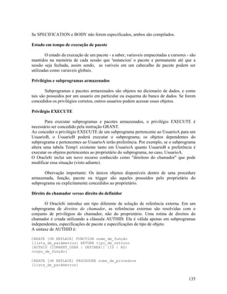 Se SPECIFICATION e BODY não forem especificados, ambos são compilados.

Estado em tempo de execução de pacote

        O estado da execução de um pacote - a saber, variaveis empacotadas e cursores - são
mantidos na memória de cada sessão que 'instanciou' o pacote e permanente até que a
sessão seja fechada, assim sendo, as variveis em um cabecalho de pacote podem ser
utilizadas como variaveis globais.

Privilégios e subprogramas armazenados

        Subprogramas e pacotes armazenados são objetos no dicionario de dados, e como
tais são possuidos por um usuario em particular ou esquema do banco de dados. Se forem
concedidos os privilégios corretos, outros usuarios podem acessar esses objetos.

Privilégio EXECUTE

        Para executar subprogramas e pacotes armazenados, o privilégio EXECUTE é
necessário ser concedido pela instrução GRANT.
Ao conceder o privilégio EXECUTE de um subprograma pertencente ao UsuarioA para um
UsuarioB, o UsuarioB poderá executar o subprograma; os objetos dependentes do
subprograma e pertencentes ao UsuarioA terão preferência. Por exemplo, se o subprograma
altera uma tabela Temp1 existente tanto em UsuarioA quanto UsuarioB a preferência é
executar os objetos pertencentes ao proprietário do subprograma, no caso, UsuarioA.
O Oracle8i inclui um novo recurso conhecido como "direitoss do chamador" que pode
modificar essa situação (visto adiante).

      Obervação importante: Os únicos objetos disponíveis dentro de uma procedure
armazenada, função, pacote ou trigger são aqueles possuídos pelo proprietário do
subprograma ou explicitamente concedidos ao proprietário.

Direito do chamador versus direito do definidor

       O Oracle8i introduz um tipo diferente de solução de referência externa. Em um
subprograma de direitos do chamador, as referências externas são resolvidas com o
conjunto de privilégios do chamador, não do proprietário. Uma rotina de direitos do
chamador é criada utilizando a cláusula AUTHID. Ela é válida apenas em subprogramas
independentes, especificações de pacote e especificações de tipo de objeto.
A sintaxe de AUTHID é:

CREATE [OR REPLACE] FUNCTION nome_de_função
[lista_de_parâmetros] RETURN tipo_de_retorno
[AUTHID {CURRENT_USER | DEFINER}] {IS | AS}
corpo_de_função;

CREATE [OR REPLACE] PROCEDURE nome_de_procedure
[lista_de_parâmetros]


                                                                                       135
 