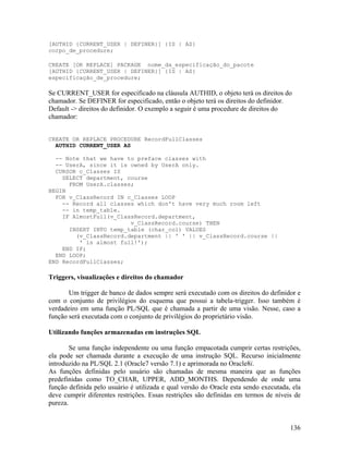 [AUTHID {CURRENT_USER | DEFINER}] {IS | AS}
corpo_de_procedure;

CREATE [OR REPLACE] PACKAGE nome_da_especificação_do_pacote
[AUTHID {CURRENT_USER | DEFINER}] {IS | AS}
especificação_de_procedure;

Se CURRENT_USER for especificado na cláusula AUTHID, o objeto terá os direitos do
chamador. Se DEFINER for especificado, então o objeto terá os direitos do definidor.
Default -> direitos do definidor. O exemplo a seguir é uma procedure de direitos do
chamador:


CREATE OR REPLACE PROCEDURE RecordFullClasses
  AUTHID CURRENT_USER AS

  -- Note that we have to preface classes with
  -- UserA, since it is owned by UserA only.
  CURSOR c_Classes IS
    SELECT department, course
      FROM UserA.classes;
BEGIN
  FOR v_ClassRecord IN c_Classes LOOP
    -- Record all classes which don't have very much room left
    -- in temp_table.
    IF AlmostFull(v_ClassRecord.department,
                        v_ClassRecord.course) THEN
      INSERT INTO temp_table (char_col) VALUES
        (v_ClassRecord.department || ' ' || v_ClassRecord.course ||
         ' is almost full!');
    END IF;
  END LOOP;
END RecordFullClasses;

Triggers, visualizações e direitos do chamador

       Um trigger de banco de dados sempre será executado com os direitos do definidor e
com o conjunto de privilégios do esquema que possui a tabela-trigger. Isso também é
verdadeiro em uma função PL/SQL que é chamada a partir de uma visão. Nesse, caso a
função será executada com o conjunto de privilégios do proprietário visão.

Utilizando funções armazenadas em instruções SQL

        Se uma função independente ou uma função empacotada cumprir certas restrições,
ela pode ser chamada durante a execução de uma instrução SQL. Recurso inicialmente
introduzido na PL/SQL 2.1 (Oracle7 versão 7.1) e aprimorada no Oracle8i.
As funções definidas pelo usuário são chamadas de mesma maneira que as funções
predefinidas como TO_CHAR, UPPER, ADD_MONTHS. Dependendo de onde uma
função definida pelo usuário é utilizada e qual versão do Oracle esta sendo executada, ela
deve cumprir diferentes restrições. Essas restrições são definidas em termos de níveis de
pureza.


                                                                                      136
 
