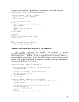 Como um exmplo, a função FullName receve um número de ID de aluno como uma
entrada e retorna o nome e o sobrenome concatenados:

CREATE OR REPLACE FUNCTION FullName (
  p_StudentID students.ID%TYPE)
  RETURN VARCHAR2 IS

  v_Result VARCHAR2(100);
BEGIN
  SELECT first_name || ' ' || last_name
    INTO v_Result
    FROM students
    WHERE ID = p_StudentID;
  RETURN v_Result;
END FullName;

executando...
SELECT ID, FullName(ID) "Full Name"
  FROM students;

e...
INSERT INTO temp_table (char_col)
  VALUES (FullName(10010));


Chamando funções armazenadas a partir da SQL no Oracle8i

       Nas     versões     anteriores   ao   Oracle8i   era    utilizado   o    pragma
RESTRICT_REFERENCES para impor níveis de pureza em tempo de compilação para as
funções empacotadas. A partir do Oracle8i, se o pragma não estiver presente, o banco de
dados verificará o nível de pureza de uma função em tempo de execução. Porém, utilizar o
pragama pode poupar algumtempo de execução e também serve para documentar o
comportamento da função. Por exemplo:

CREATE OR REPLACE PACKAGE StudentOps AS

   FUNCTION FullName(p_StudentID IN students.ID%TYPE)
     RETURN VARCHAR2;

  /* Returns the number of History majors. */
  FUNCTION NumHistoryMajors
    RETURN NUMBER;
END StudentOps;

CREATE OR REPLACE PACKAGE BODY StudentOps AS
  -- Packaged variable to hold the number of history majors.
  v_NumHist NUMBER;

   FUNCTION FullName(p_StudentID IN students.ID%TYPE)
     RETURN VARCHAR2 IS
     v_Result VARCHAR2(100);
   BEGIN
     SELECT first_name || ' ' || last_name



                                                                                    138
 