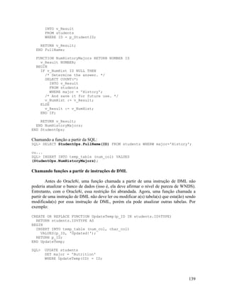 INTO v_Result
       FROM students
       WHERE ID = p_StudentID;

    RETURN v_Result;
  END FullName;

  FUNCTION NumHistoryMajors RETURN NUMBER IS
    v_Result NUMBER;
  BEGIN
    IF v_NumHist IS NULL THEN
      /* Determine the answer. */
      SELECT COUNT(*)
         INTO v_Result
         FROM students
         WHERE major = 'History';
      /* And save it for future use. */
      v_NumHist := v_Result;
    ELSE
      v_Result := v_NumHist;
    END IF;

    RETURN v_Result;
  END NumHistoryMajors;
END StudentOps;

Chamando a função a partir da SQL:
SQL> SELECT StudentOps.FullName(ID) FROM students WHERW major='History';

ou...
SQL> INSERT INTO temp_table (num_col) VALUES
(StudentOps.NumHistoryMajors);

Chamando funções a partir de instruções de DML

        Antes do Oracle8i, uma função chamada a partir de uma instrução de DML não
poderia atualizar o banco de dados (isso é, ela deve afirmar o nível de pureza de WNDS).
Entretanto, com o Oracle8i, essa restrição foi abrandada. Agora, uma função chamada a
partir de uma instrução de DML não deve ler ou modificar a(s) tabela(s) que esta(ão) sendo
modificada(s) por essa instrução de DML, porém ela pode atualizar outras tabelas. Por
exemplo:

CREATE OR REPLACE FUNCTION UpdateTemp(p_ID IN students.ID%TYPE)
  RETURN students.ID%TYPE AS
BEGIN
  INSERT INTO temp_table (num_col, char_col)
    VALUES(p_ID, 'Updated!');
  RETURN p_ID;
END UpdateTemp;

SQL>   UPDATE students
       SET major = 'Nutrition'
       WHERE UpdateTemp(ID) = ID;




                                                                                      139
 