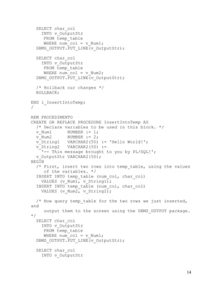 SELECT char_col
    INTO v_OutputStr
     FROM temp_table
     WHERE num_col = v_Num1;
  DBMS_OUTPUT.PUT_LINE(v_OutputStr);

  SELECT char_col
    INTO v_OutputStr
     FROM temp_table
     WHERE num_col = v_Num2;
  DBMS_OUTPUT.PUT_LINE(v_OutputStr);

  /* Rollback our changes */
  ROLLBACK;

END l_InsertIntoTemp;
/

REM PROCEDIMENTO
CREATE OR REPLACE PROCEDURE InsertIntoTemp AS
  /* Declare variables to be used in this block. */
  v_Num1      NUMBER := 1;
  v_Num2      NUMBER := 2;
  v_String1   VARCHAR2(50) := 'Hello World!';
  v_String2   VARCHAR2(50) :=
    '-- This message brought to you by PL/SQL!';
  v_OutputStr VARCHAR2(50);
BEGIN
  /* First, insert two rows into temp_table, using the values
     of the variables. */
  INSERT INTO temp_table (num_col, char_col)
    VALUES (v_Num1, v_String1);
  INSERT INTO temp_table (num_col, char_col)
    VALUES (v_Num2, v_String2);

   /* Now query temp_table for the two rows we just inserted,
and
      output them to the screen using the DBMS_OUTPUT package.
*/
   SELECT char_col
     INTO v_OutputStr
      FROM temp_table
      WHERE num_col = v_Num1;
   DBMS_OUTPUT.PUT_LINE(v_OutputStr);

  SELECT char_col
    INTO v_OutputStr


                                                            14
 