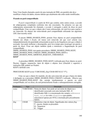 Nota: Uma função chamada a partir de uma instrução de DML em paralelo não deve
modificar o banco de dados, mesmo tabelas que atualmente não estão sendo modificadas.

Fixando no pool compartilhado

       O pool compartilhado é a parte de SGA que contém, entre outras coisas, o p-code
de subprogramas compilados conforme eles são executados. Na primeira vez que um
subprograma armazenado for chamado, o p-code é carregado a partir do disco no pool
compartilhado. Uma vez que o objeto não é mais referenciado, ele está livre para expirar e
ser removido. Os objetos são removidosdo pool compartilhado utilizando um algoritmo
LRU (last recently used).

        O pacote DBMS_SHARED_POOL permite fixar objetos no pool compartilhado.
Quando um obejto é fixado, ele nunca será removido até que você solicite isso,
independentemente da quantidade armazenada no pool ou da frequência com que o objeto é
acessado. Isso pode melhorar o desempenho, pois leva tempo para recarregar um pacote a
partir do disco. Fixar um objeto também ajuda a minimizar a fragmentação do pool
compartilhado.
DBMS_SHARED_POOL tem quatro procedures: DBMS_SHARED_POOL.KEEP,
DBMS_SHARED_POOL.UNKEEP, DBMS_SHARED_POOL.SIZES e
DBMS_SHARED_POOL.ABORTED_REQUEST_THRESHOLD.
KEEP

       A procedure DBMS_SHARED_POOL.KEEP é utilizada para fixar objetos no pool.
Pacotes, triggers, sequencias, tipos de objeto e objetos Java (Oracle8i e superior) e
instruções SQL podem ser fixados.
KEEP é definido com:

PROCEDURE KEEP (nome VARCHAR2, flag CHAR DEFAULT ‘P’);

        Uma vez que o objeto foi mantido, ele não será removido até que o banco de dados
é desligado ou a procedure DBMS_SHARED_POOL.UNKEEP é utilizada. Observe que
DBMS_SHARED_POOL.KEEP não carrega imediatamente o pacote no pool
compartilhado; em vez disso, ele será primeiramente fixado e subsequentemente carregado.

Parâmetro    Tipo                            Descrição
nome      VARCHAR2 Nome do objeto. Isso pode ser um nome de objeto ou o
                   identificador associado com uma instrução SQL. O
                   identificador SQL é a concatenação dos campos address e
                   hash_value na visão v$sqlarea (por padrão,
                   selecionável apenas por SYS) e retornada pelo procedimento
                   SIZES.
flag      CHAR     Determina o tipo de objeto. Significados dos valores flag
                   P – pacote, função ou procedure
                   Q – Sequencia
                   R – Trigger


                                                                                      140
 